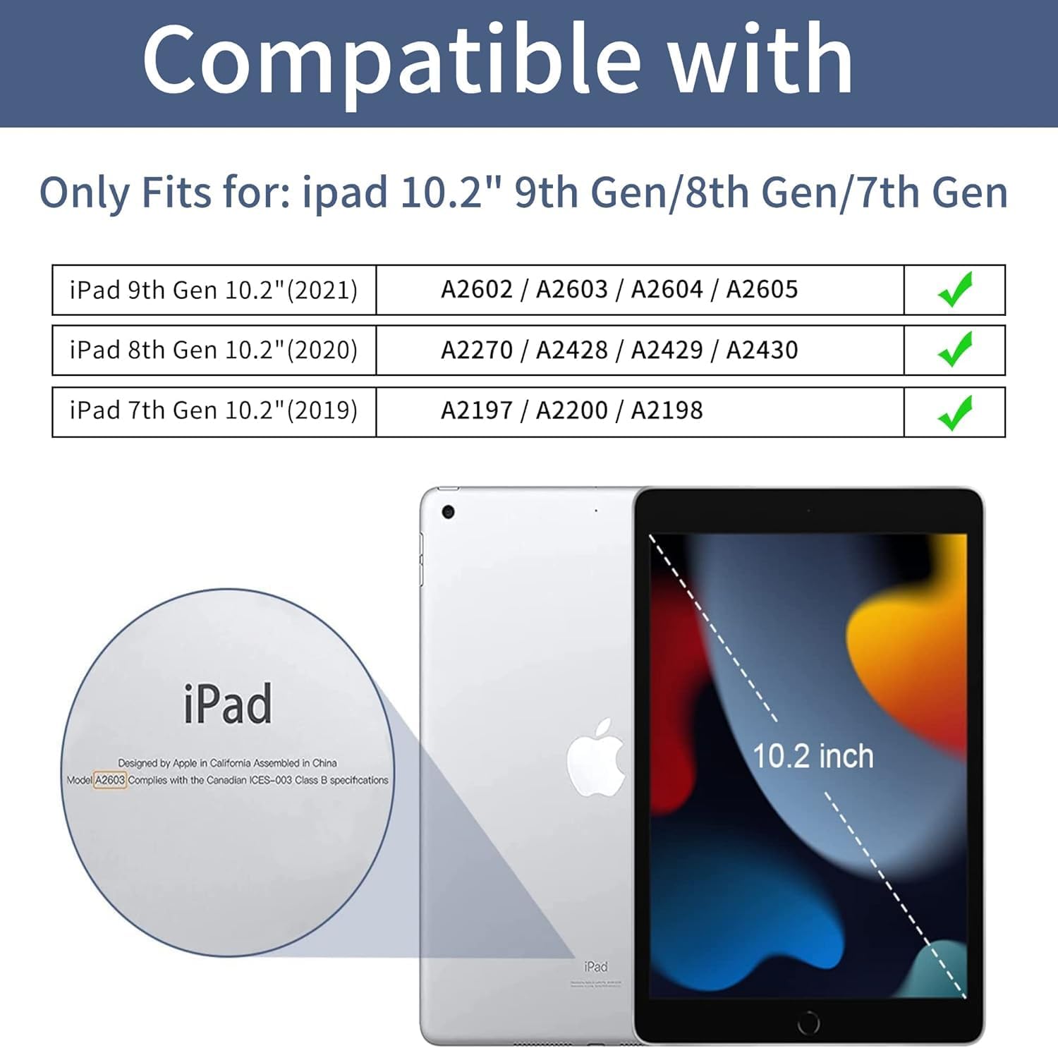 Compatible with

Only Fits for: iPad 10.2" 9th Gen/8th Gen/7th Gen

iPad 9th Gen 10.2" (2021)
A2602 / A2603 / A2604 / A2605

iPad 8th Gen 10.2" (2020)
A2270 / A2428 / A2429 / A2430

iPad 7th Gen 10.2" (2019)
A2197 / A2200 / A2198

iPad Designed by Apple in California Assembled in China Model A2603 Complies with the Canadian ICES-003 Class B specifications

10.2 inch