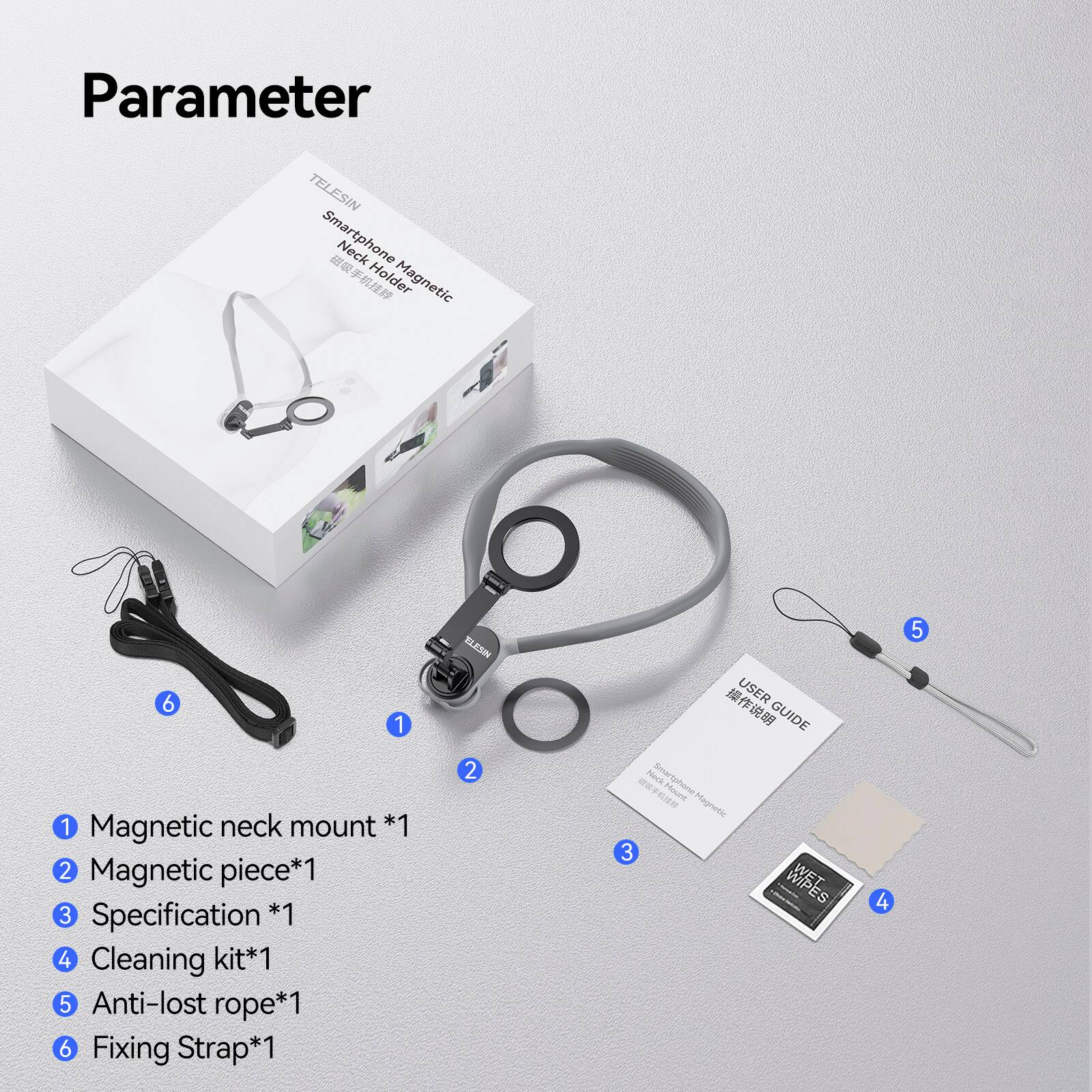 Parameter

TELESIN Smartphone Neck Holder Magnetic

*1 Magnetic neck mount
*2 Magnetic piece
*3 Specification
*4 Cleaning kit
*5 Anti-lost rope
*6 Fixing Strap

USER GUIDE

Nock Say RA Moure Magnetic

WIPES lx 5