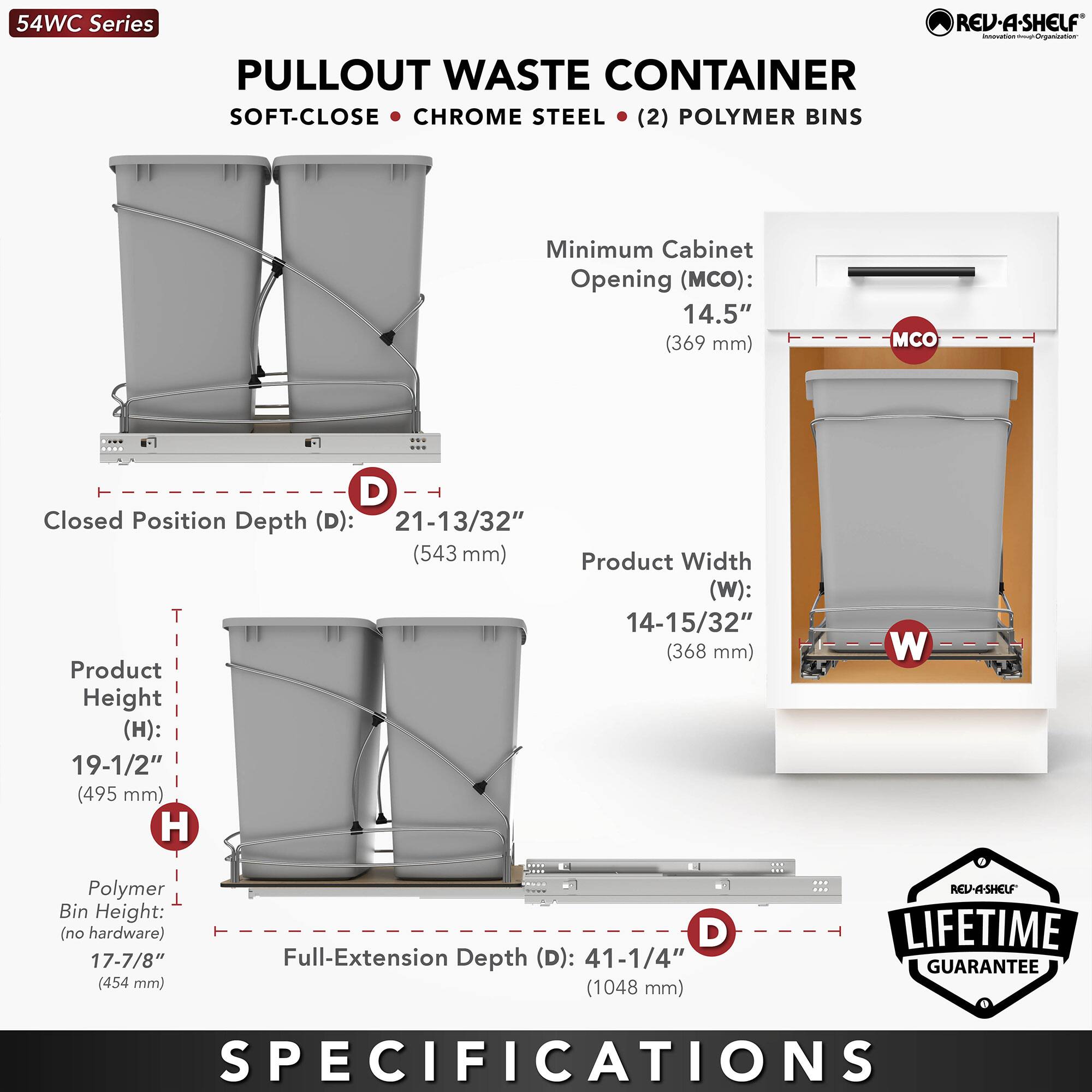 54WC Series  
PULLOUT WASTE CONTAINER  
SOFT-CLOSE • CHROME STEEL • (2) POLYMER BINS  

Minimum Cabinet Opening (MCO): 14.5" (369 mm)  
Closed Position Depth (D): 21-13/32" (543 mm)  
Product Width (W): 14-15/32" (368 mm)  
Product Height (H): 19-1/2" (495 mm)  
Polymer Bin Height (no hardware): 17-7/8" (454 mm)  
Full-Extension Depth (D): 41-1/4" (1048 mm)  

REV-A-SHELF LIFETIME GUARANTEE  
SPECIFICATIONS