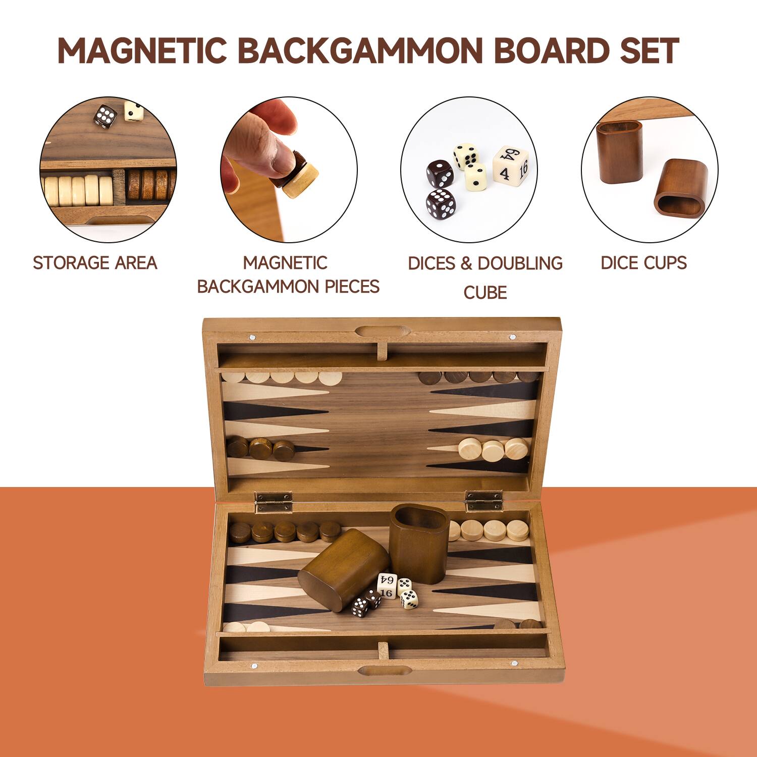 MAGNETIC BACKGAMMON BOARD SET
STORAGE AREA
MAGNETIC BACKGAMMON PIECES
DICES & DOUBLING CUBE
DICE CUPS
64 x BS