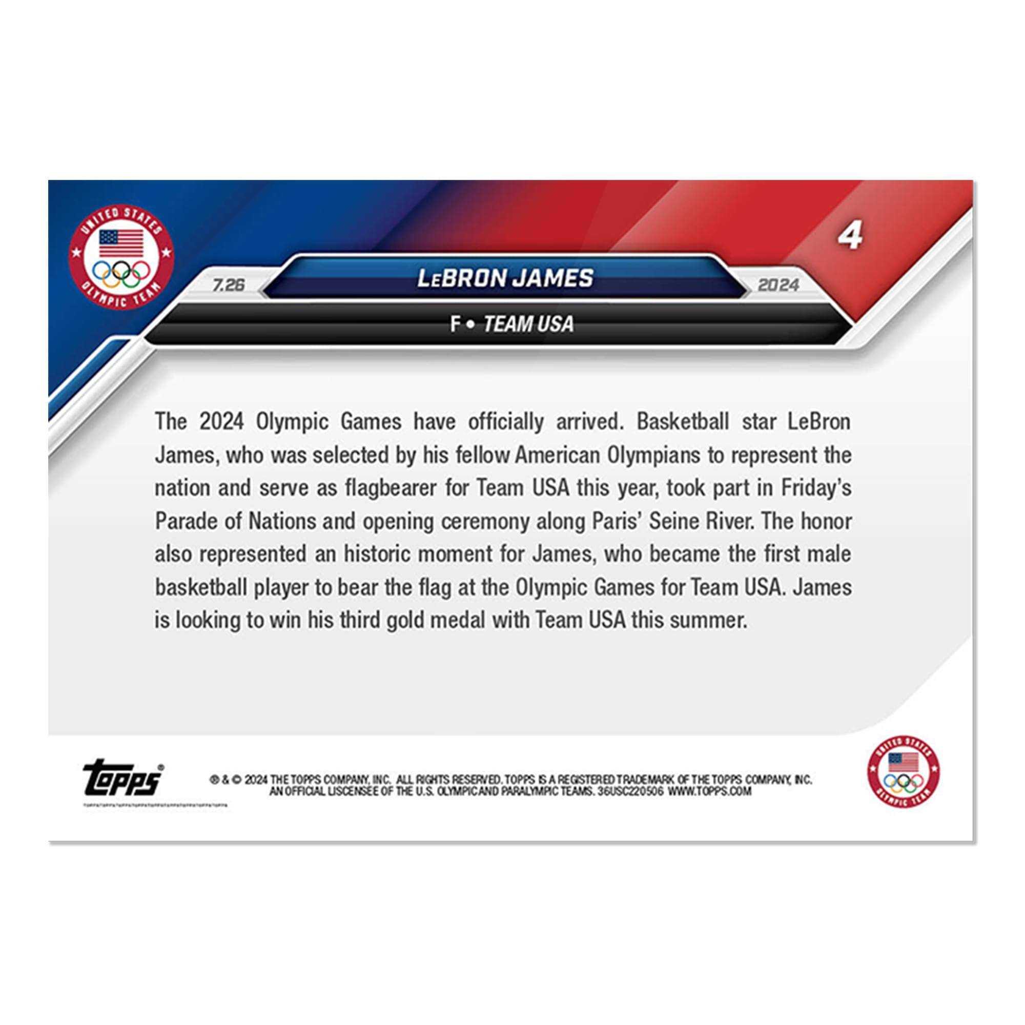 UNITED STATES OLYMPIC TEAM

7.26  
LEBRON JAMES  
F • TEAM USA 2024

The 2024 Olympic Games have officially arrived. Basketball star LeBron James, who was selected by his fellow American Olympians to represent the nation and serve as flagbearer for Team USA this year, took part in Friday's Parade of Nations and opening ceremony along Paris' Seine River. The honor also represented an historic moment for James, who became the first male basketball player to bear the flag at the Olympic Games for Team USA. James is looking to win his third gold medal with Team USA this summer.

TOPPS  
© & ™ 2024 THE TOPPS COMPANY INC. ALL RIGHTS RESERVED. TOPPS IS A REGISTERED TRADEMARK OF THE TOPPS COMPANY INC. AN OFFICIAL LICENSEE OF THE U.S. OLYMPIC AND PARALYMPIC TEAMS. 36USC220506 WWW.TOPPS.COM