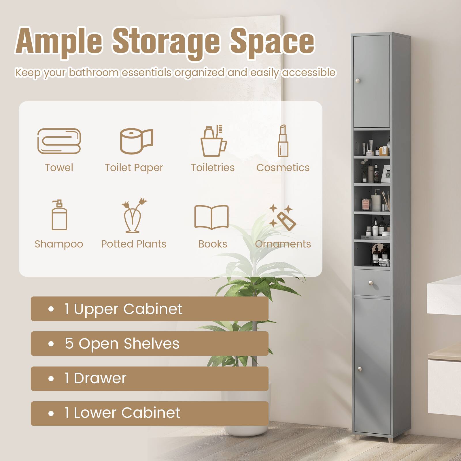 Ample Storage Space
Keep your bathroom essentials organized and easily accessible

Towel
Toilet Paper
Toiletries
Cosmetics
Shampoo
Potted Plants
Books
Ornaments

1 Upper Cabinet
5 Open Shelves
1 Drawer
1 Lower Cabinet