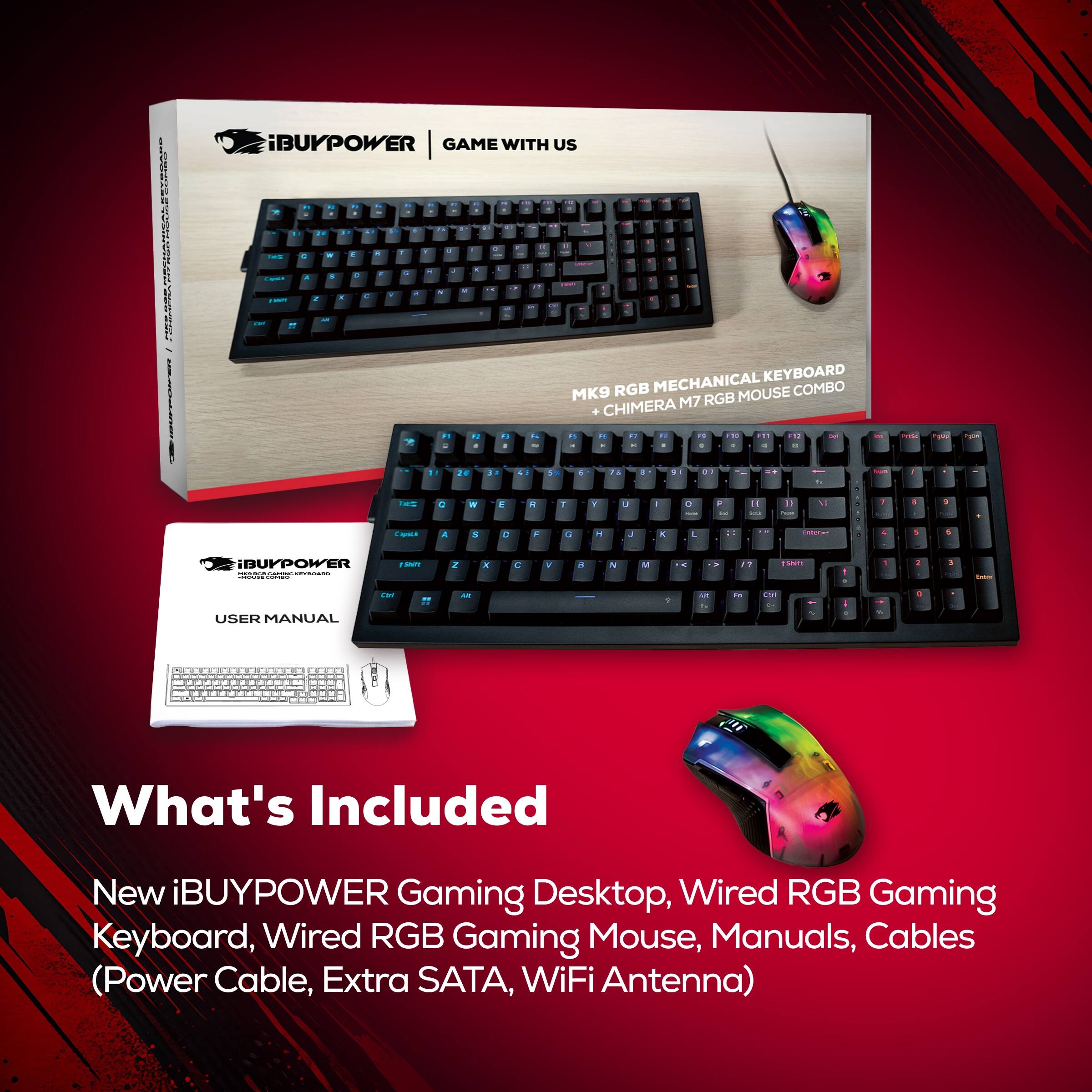 iBUYPOWER GAME WITH US

MK9 RGB MECHANICAL KEYBOARD + CHIMERA M7 RGB MOUSE

USER MANUAL

What's Included
New iBUYPOWER Gaming Desktop, Wired RGB Gaming Keyboard, Wired RGB Gaming Mouse, Manuals, Cables (Power Cable, Extra SATA, WiFi Antenna)