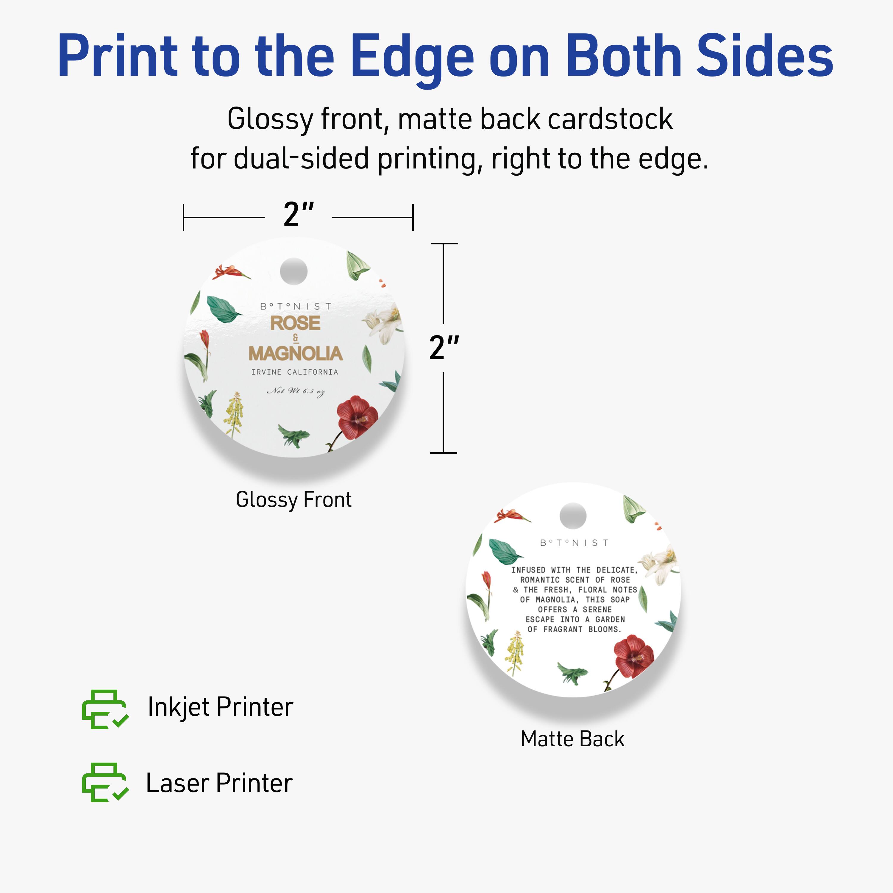 Print to the Edge on Both Sides

Glossy front, matte back cardstock for dual-sided printing, right to the edge.

2" B*T*NIST ROSE & MAGNOLIA IRVINE CALIFORNIA

Glossy Front

BST-NIST ENFUSED WITH THE DELICATE, ROMANTIC SCENT OF ROSE & THE FRESH, FLORAL NOTES OF MAGNOLIA. Twis SOAP OFFERS & SERENG ESCAPE INTO a GARDEN OF FRAGRANT BLOOMS.

Matte Back

Inkjet Printer
Laser Printer