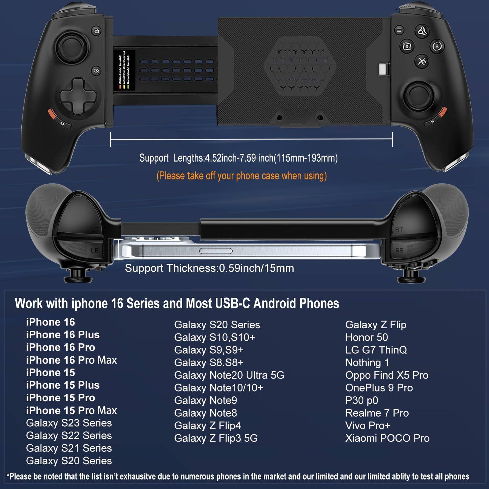 **Support Lengths:** 4.52 inch - 7.59 inch (115mm - 193mm)  
*(Please take off your phone case when using)*

**Support Thickness:** 0.59 inch / 15mm

---

**Work with iPhone 16 Series and Most USB-C Android Phones**

- iPhone 16
- iPhone 16 Plus
- iPhone 16 Pro
- iPhone 16 Pro Max
- iPhone 15
- iPhone 15 Plus
- iPhone 15 Pro
- iPhone 15 Pro Max
- Galaxy S20 Series
- Galaxy S10, S10+
- Galaxy S9, S9+
- Galaxy S8, S8+
- Galaxy S23 Series
- Galaxy S22 Series
- Galaxy S21 Series
- Galaxy S20 Series
- Galaxy Z Flip
- Galaxy Z Flip4
- Galaxy Z Flip3 5G
- Galaxy Note20 Ultra 5G
- Galaxy Note10/10+
- Galaxy Note9
- Galaxy Note8
- Galaxy Note20
- Galaxy Note10/10+
-