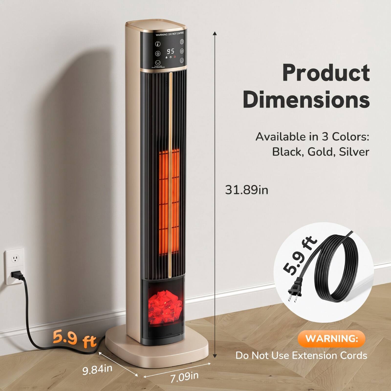 WARNING: Do Not Use Extension Cords

Product Dimensions
Available in 3 Colors: Black, Gold, Silver

31.89in
5.9 ft 9.84in
7.09in