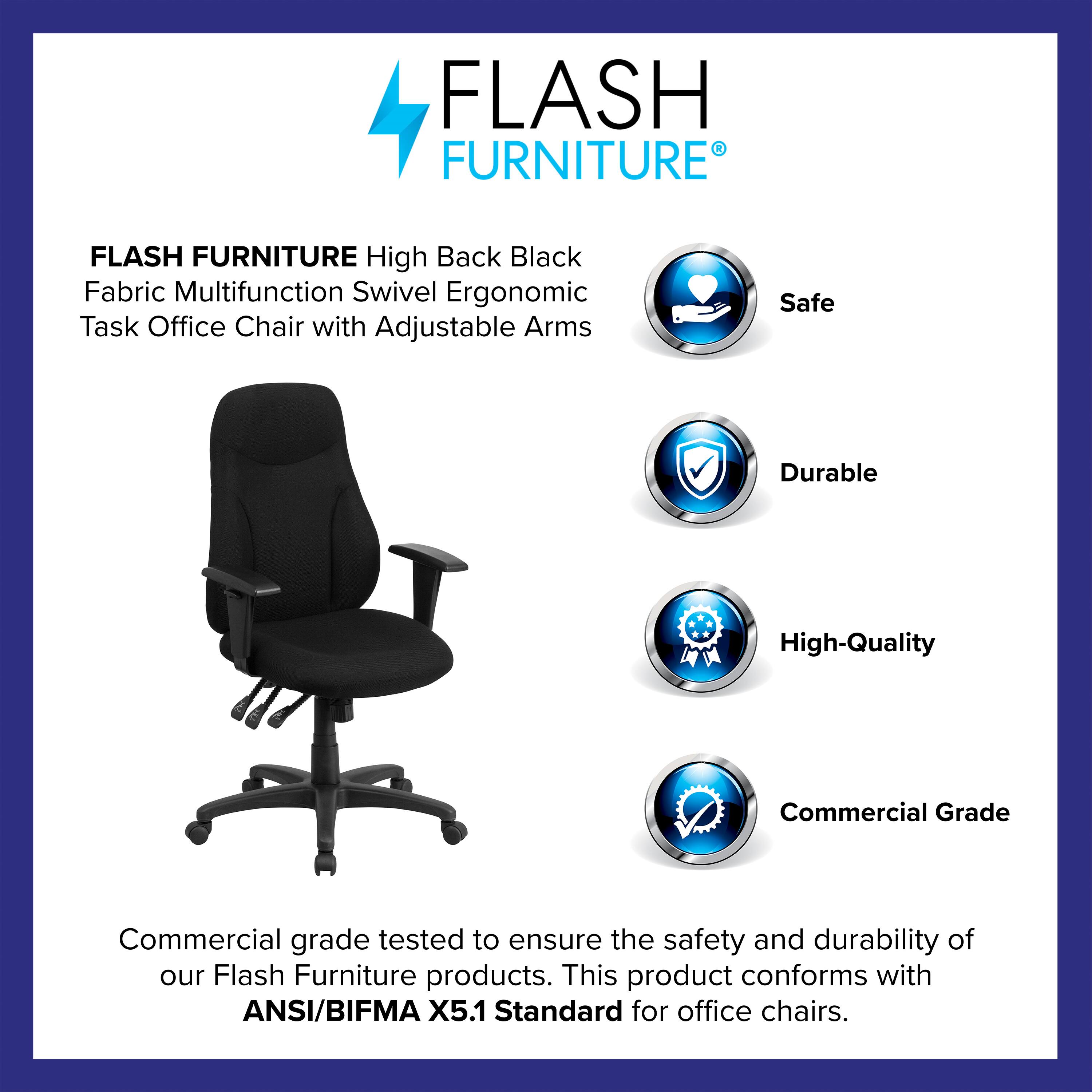 FLASH FURNITURE High Back Black Fabric Multifunction Swivel Ergonomic Task Office Chair with Adjustable Arms

Safe  
Durable  
High-Quality  
Commercial Grade

Commercial grade tested to ensure the safety and durability of our Flash Furniture products. This product conforms with ANSI/BIFMA X5.1 Standard for office chairs.