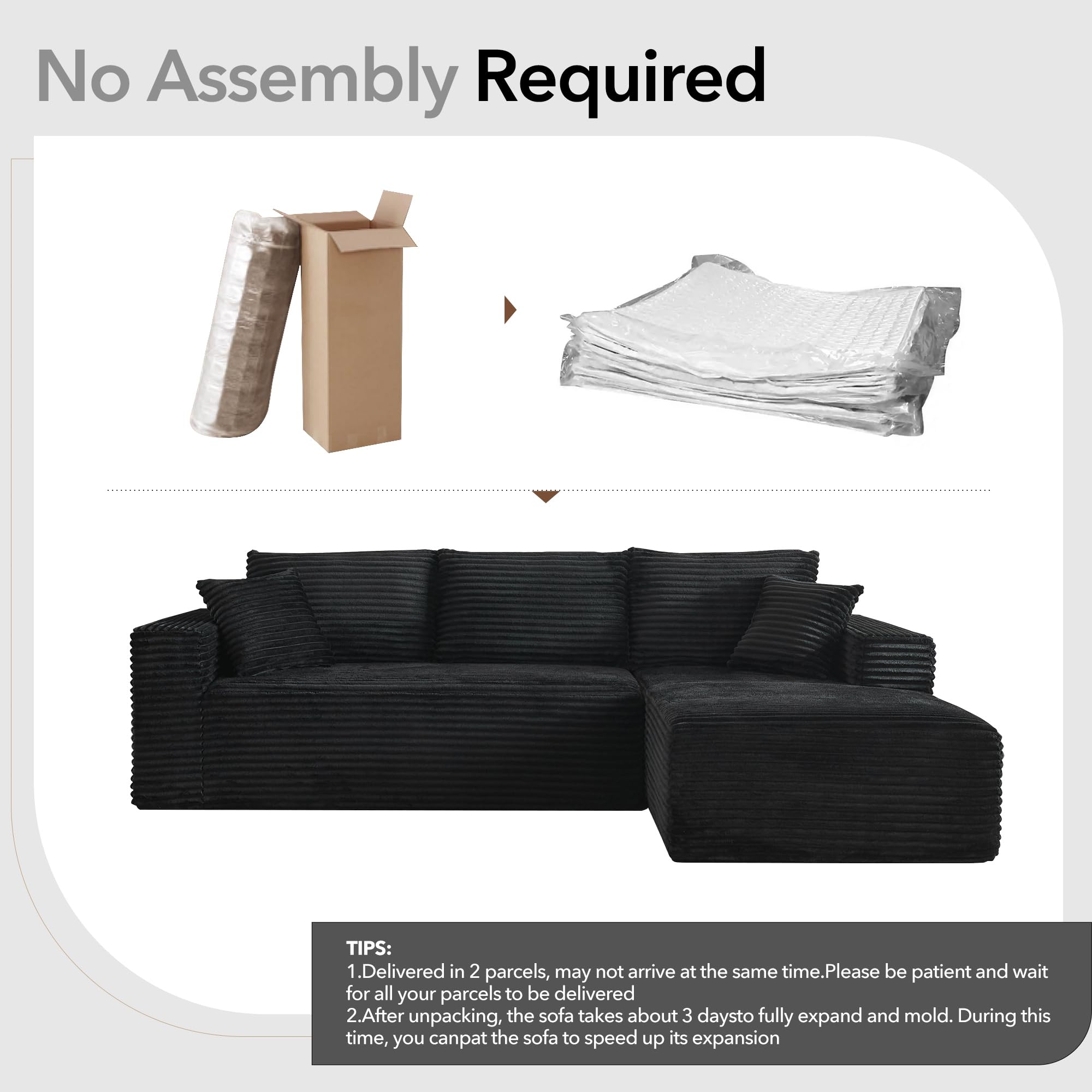 No Assembly Required

TIPS:
1. Delivered in 2 parcels, may not arrive at the same time. Please be patient and wait for all your parcels to be delivered.
2. After unpacking, the sofa takes about 3 days to fully expand and mold. During this time, you can pat the sofa to speed up its expansion.