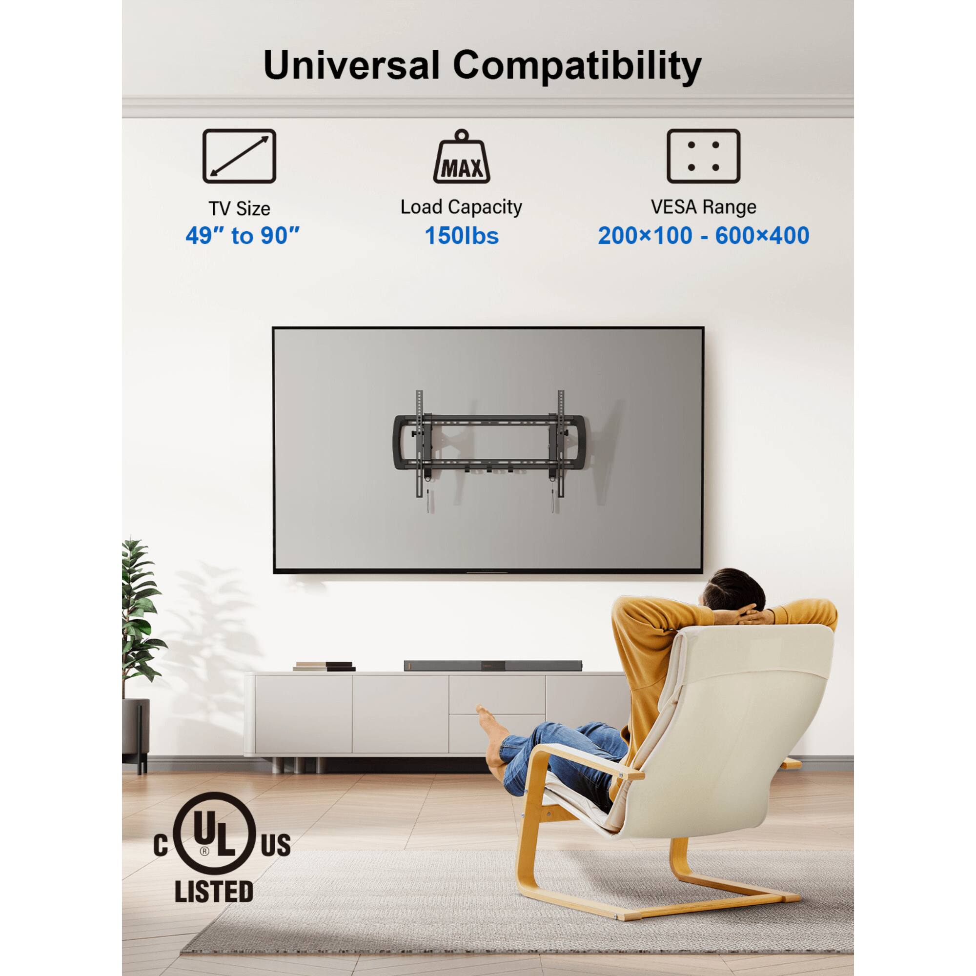 Universal Compatibility
MAX TV Size 49" to 90"
Load Capacity 150lbs
VESA Range 200x100 - 600x400
I C UL L US LISTED