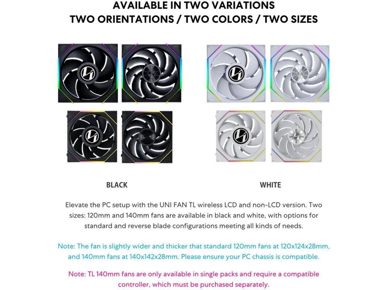 AVAILABLE IN TWO VARIATIONS  
TWO ORIENTATIONS / TWO COLORS / TWO SIZES  

Elevate the PC setup with the UNI FAN TL wireless LCD and non-LCD version. Two sizes: 120mm and 140mm fans are available in black and white, with options for standard and reverse blade configurations meeting all kinds of needs.  

Note: The fan is slightly wider and thicker than standard 120mm fans at 120x124x28mm, and 140mm fans at 140x142x28mm. Please ensure your PC chassis is compatible.  

Note: TL 140mm fans are only available in single packs and require a compatible controller, which must be purchased separately.