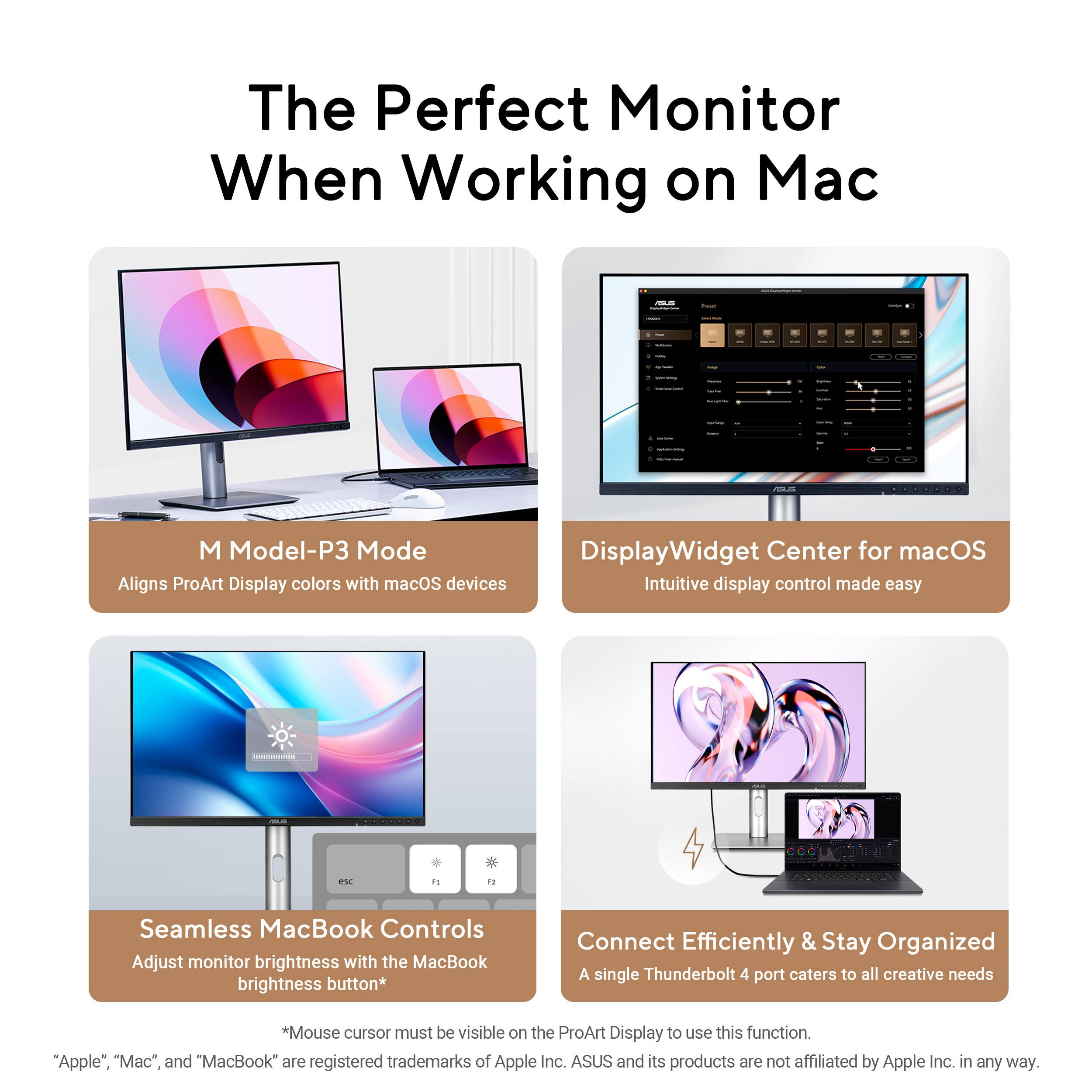 The Perfect Monitor When Working on Mac

M Model-P3 Mode  
Aligns ProArt Display colors with macOS devices

DisplayWidget Center for macOS  
Intuitive display control made easy

Seamless MacBook Controls  
Adjust monitor brightness with the MacBook brightness button*  
*Mouse cursor must be visible on the ProArt Display to use this function.

Connect Efficiently & Stay Organized  
A single Thunderbolt 4 port caters to all creative needs

"Apple", "Mac", and "MacBook" are registered trademarks of Apple Inc. ASUS and its products are not affiliated by Apple Inc. in any way.