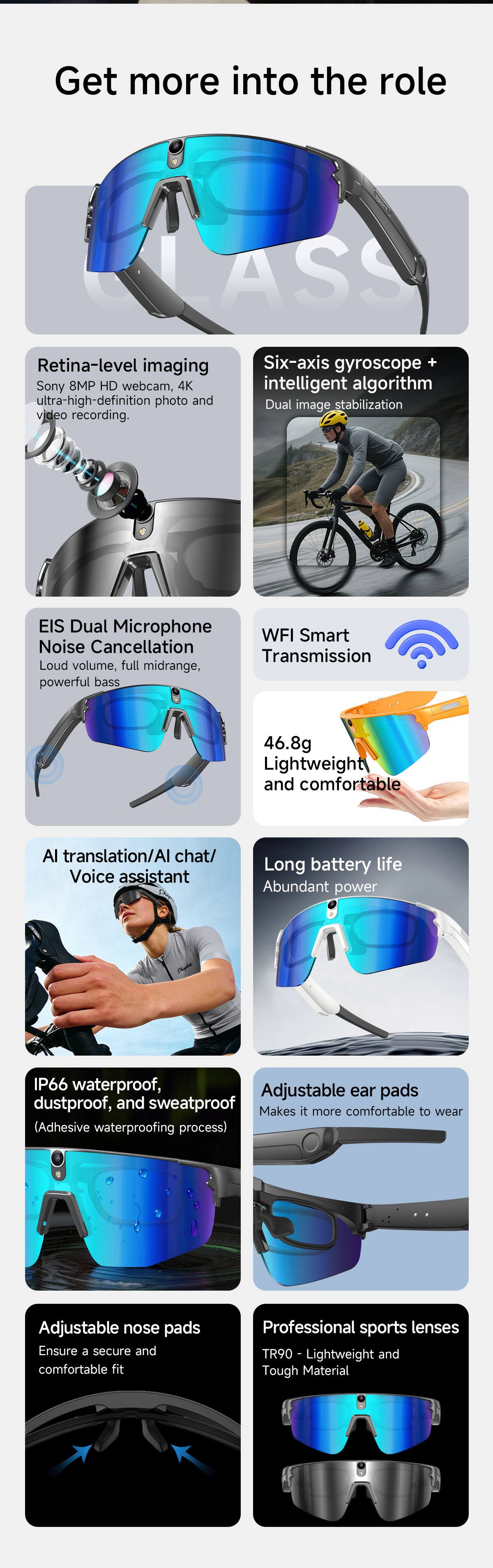 Get more into the role

CLASS

Retina-level imaging
Sony 8MP HD webcam, 4K ultra-high-definition photo and video recording.

Six-axis gyroscope + intelligent algorithm
Dual image stabilization

EIS Dual Microphone Noise Cancellation
Loud volume, full midrange, powerful bass

WFI Smart Transmission

46.8g Lightweight and comfortable

AI translation/AI chat/ Voice assistant

Long battery life
Abundant power

IP66 waterproof, dustproof, and sweatproof
(Adhesive waterproofing process)

Adjustable ear pads
Makes it more comfortable to wear

Adjustable nose pads
Ensure a secure and comfortable fit

Professional sports lenses
TR90 - Lightweight and Tough Material