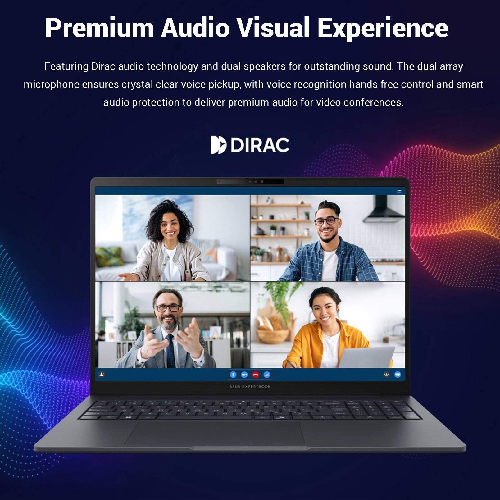 Premium Audio Visual Experience

Featuring Dirac audio technology and dual speakers for outstanding sound. The dual array microphone ensures crystal clear voice pickup, with voice recognition hands free control and smart audio protection to deliver premium audio for video conferences.

DIRAC

ASUS EXPERTBOOK