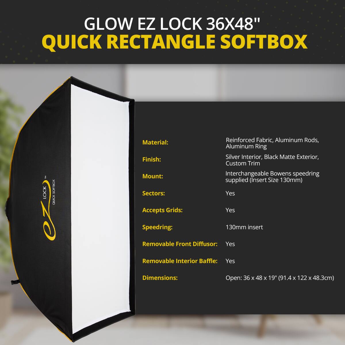 GLOW EZ LOCK 36X48" QUICK RECTANGLE SOFTBOX

- Reinforced Fabric, Aluminum Rods, Aluminum Ring
- Silver Interior, Black Matte Exterior, Custom Trim
- Mount: Interchangeable Bowens speedring supplied (Insert Size 130mm)
- Sectors: Yes
- Accepts Grids: Yes
- Speedring: 130mm insert
- Removable Front Diffuser: Yes
- Removable Interior Baffle: Yes
- Dimensions: Open: 36 x 48 x 19" (91.4 x 122 x 48.3cm)