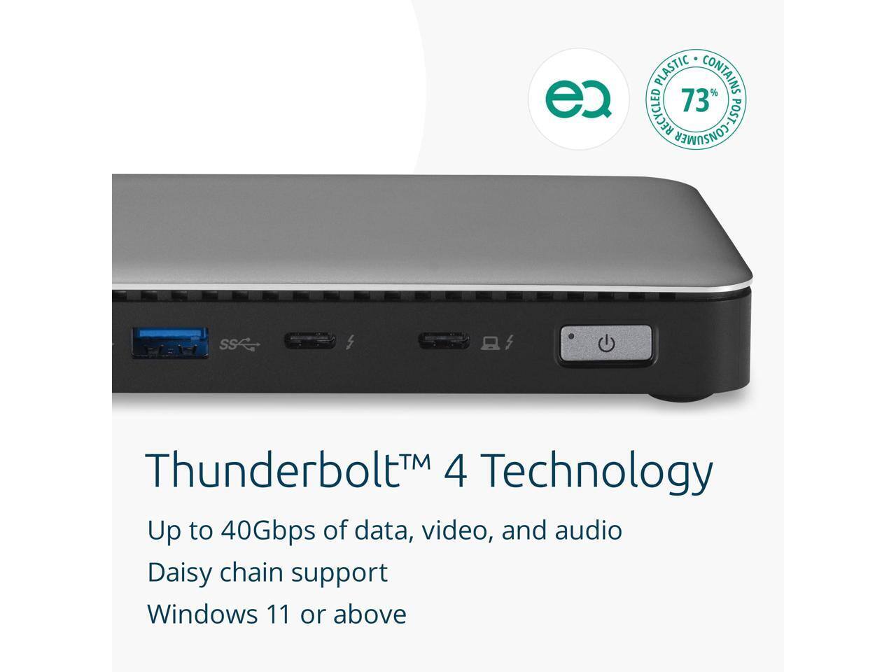 ec PLASTIC CONTAINS RECYCLED 73% POST-CONSUMER PLASTIC

Thunderbolt™ 4 Technology
Up to 40Gbps of data, video, and audio
Daisy chain support
Windows 11 or above