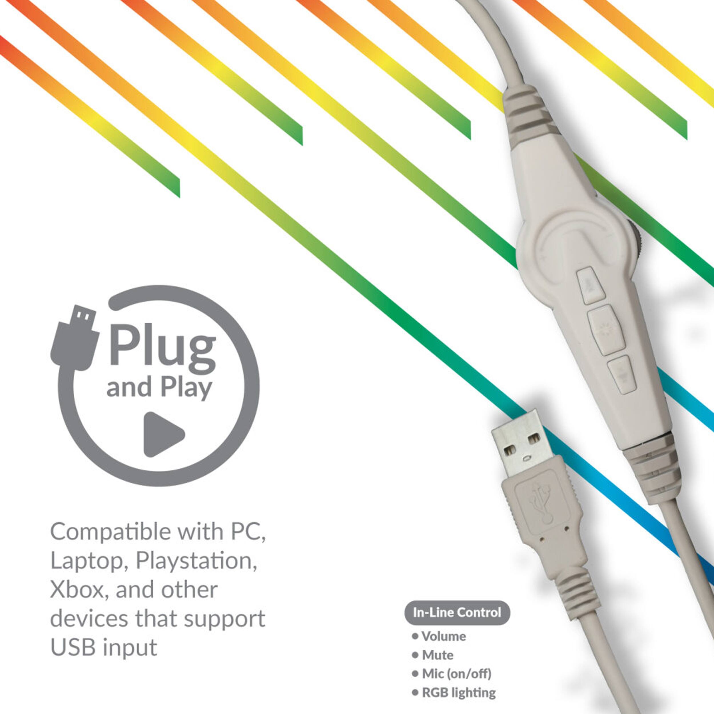 Plug and Play

Compatible with PC, Laptop, Playstation, Xbox, and other devices that support USB input

In-Line Control
- Volume
- Mute
- Mic (on/off)
- RGB lighting