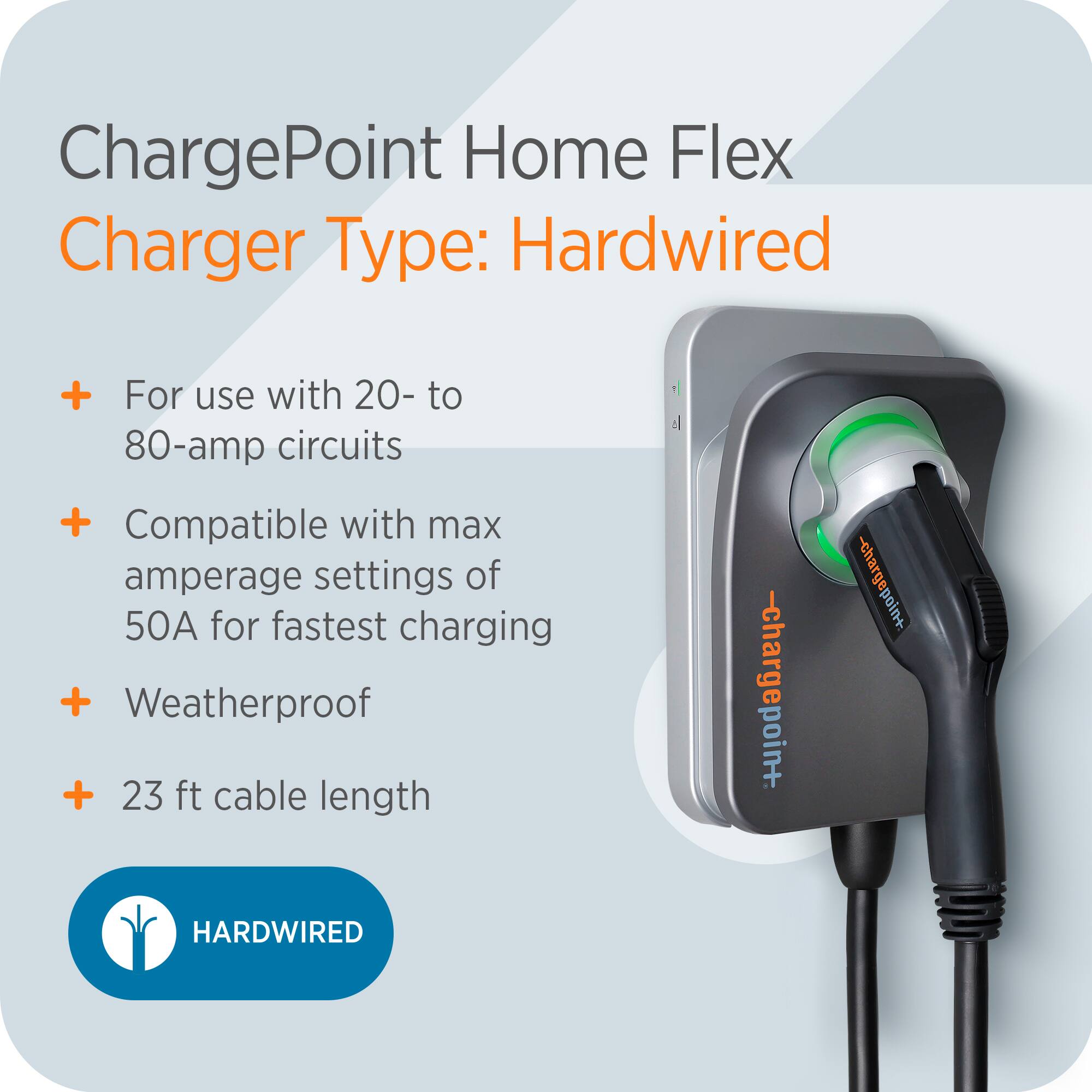 ChargePoint Home Flex  
Charger Type: Hardwired  

- For use with 20- to 80-amp circuits  
- Compatible with max amperage settings of 50A for fastest charging  
- Weatherproof  
- 23 ft cable length  

HARDWIRED