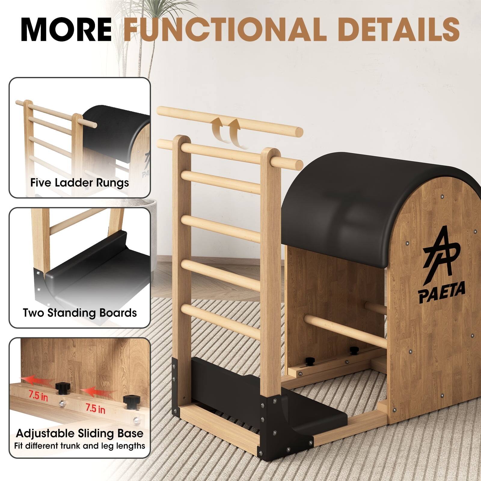 MORE FUNCTIONAL DETAILS
Five Ladder Rungs
Two Standing Boards
7.5 in
7.5 in
Adjustable Sliding Base
Fit different trunk and leg lengths