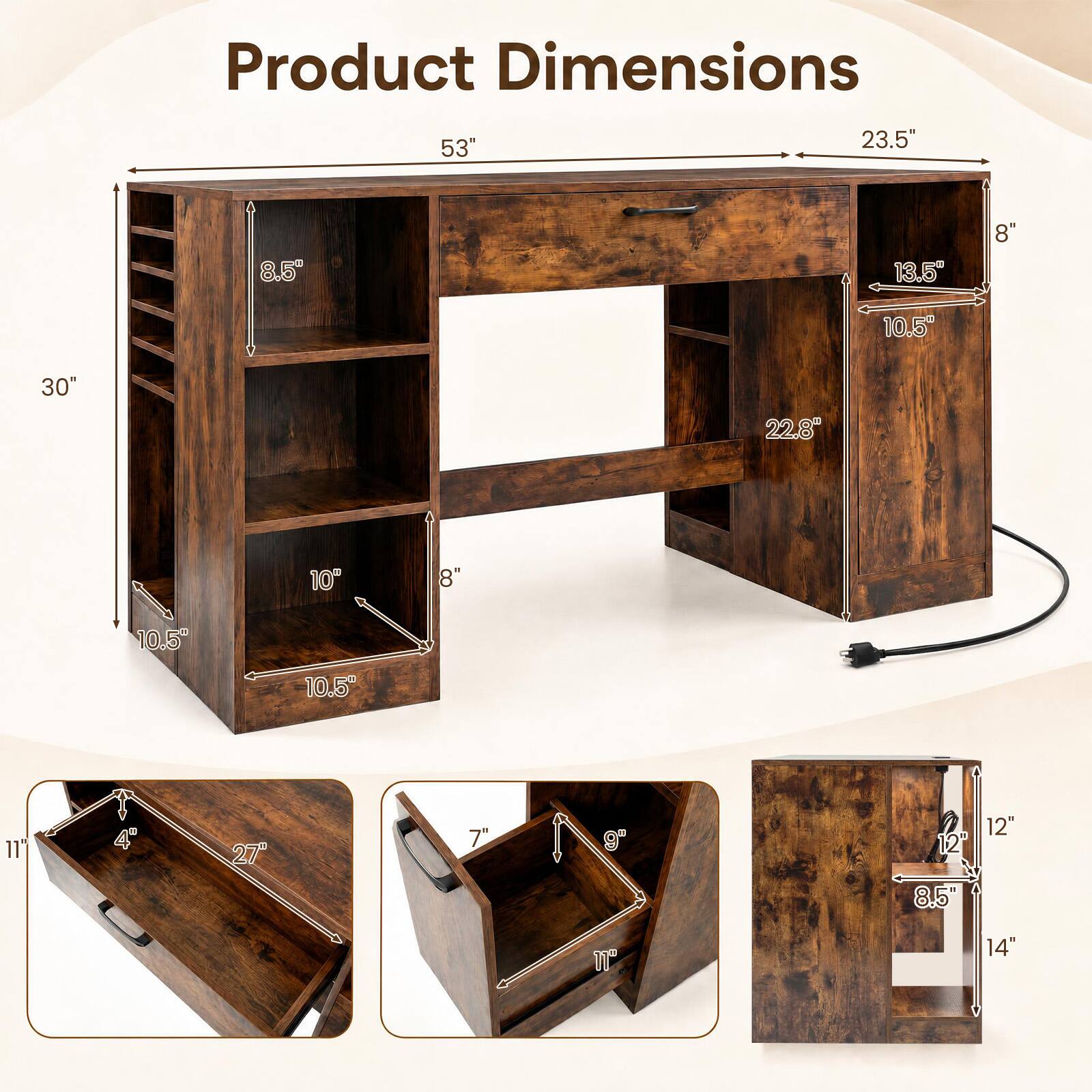 Product Dimensions

53"
23.5"
8.5"
13.5"
8"
10.5%
30"
22.8"
10"
8
10.5"
10.5"
11"
4
27"
7"
9
12"
8.5
12"
11"
14"
