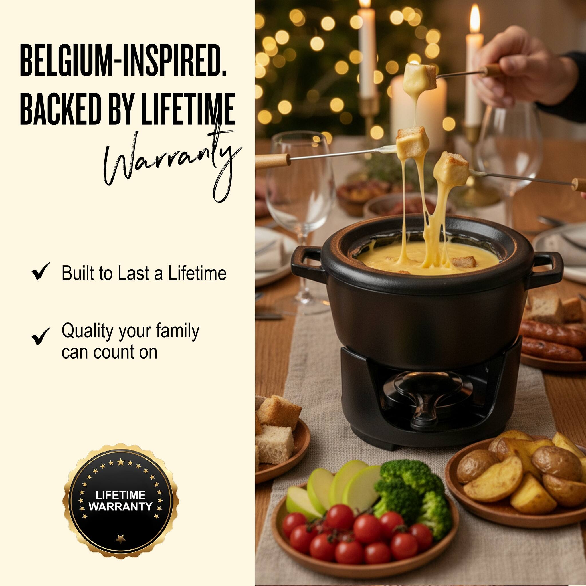 BELGIUM-INSPIRED.  
BACKED BY LIFETIME WARRANTY  

- Built to Last a Lifetime  
- Quality your family can count on  

LIFETIME WARRANTY