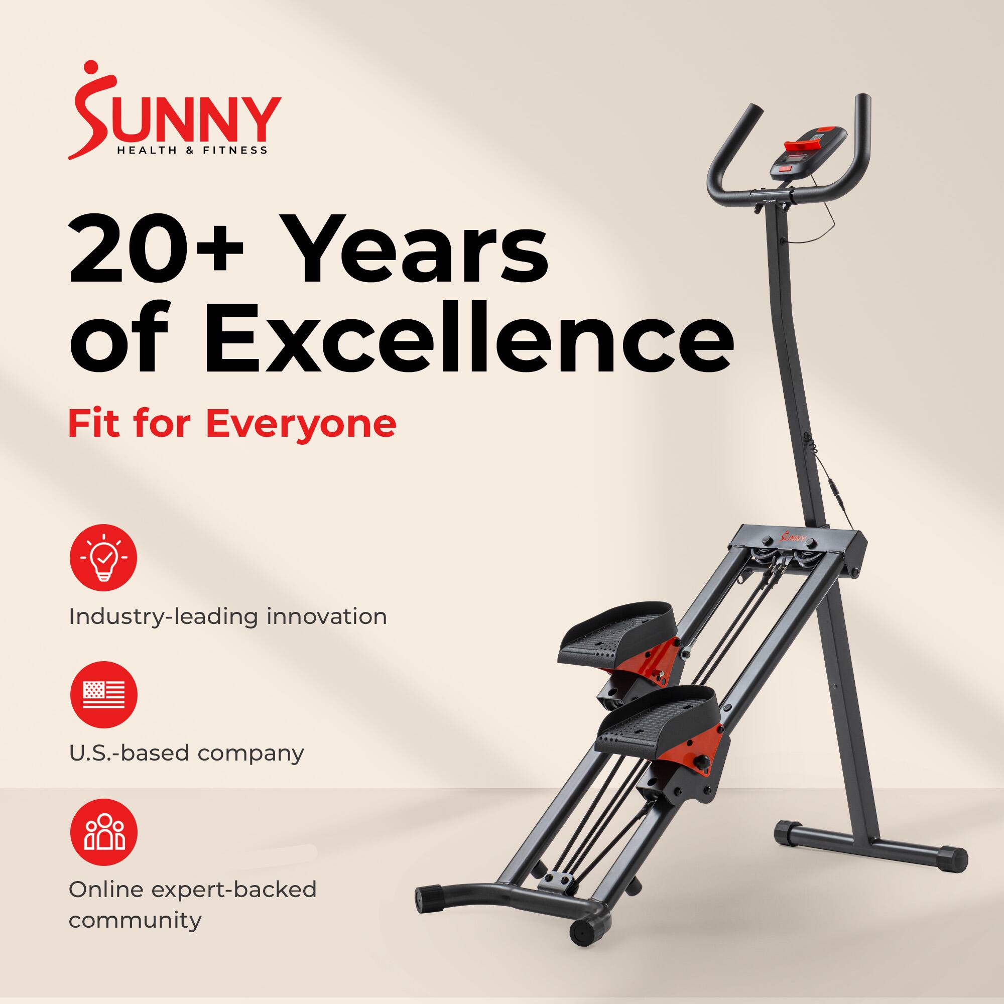 Sunny Health & Fitness  
20+ Years of Excellence  
Fit for Everyone  

- Industry-leading innovation  
- U.S.-based company  
- Online expert-backed community