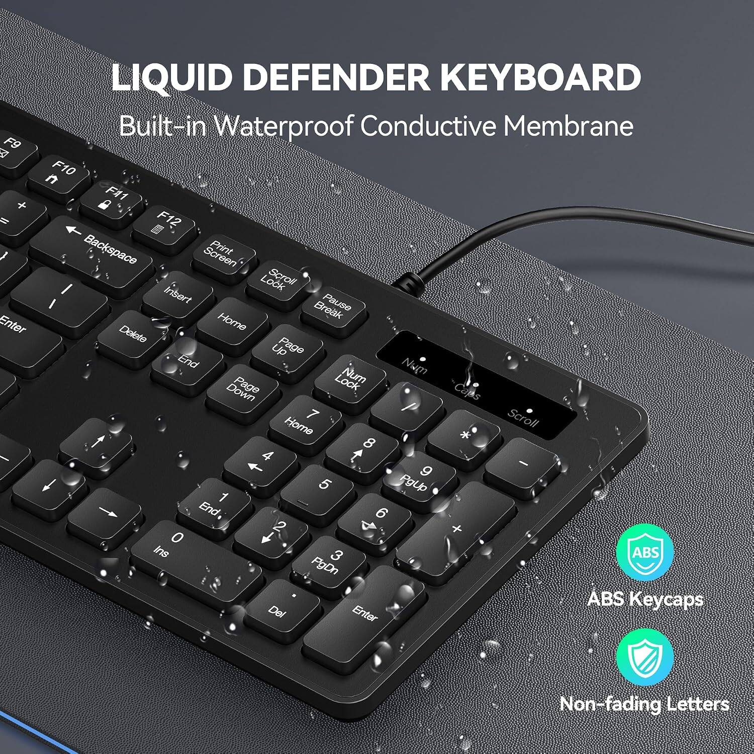 LIQUID DEFENDER KEYBOARD  
Built-in Waterproof Conductive Membrane  

F9 A " Enter  
F10 F11 F12 Backspace Screen Print I Lock Scroll / Insert Pause Home Break Delete Page Up End Num Page Lock Num Down Caps 7 Scroll Home * 8 4 9 1 5 PgUp End 2 + 0 1 Ins 3 ABS PgDn ABS Keycaps Del Enter  

Non-fading Letters