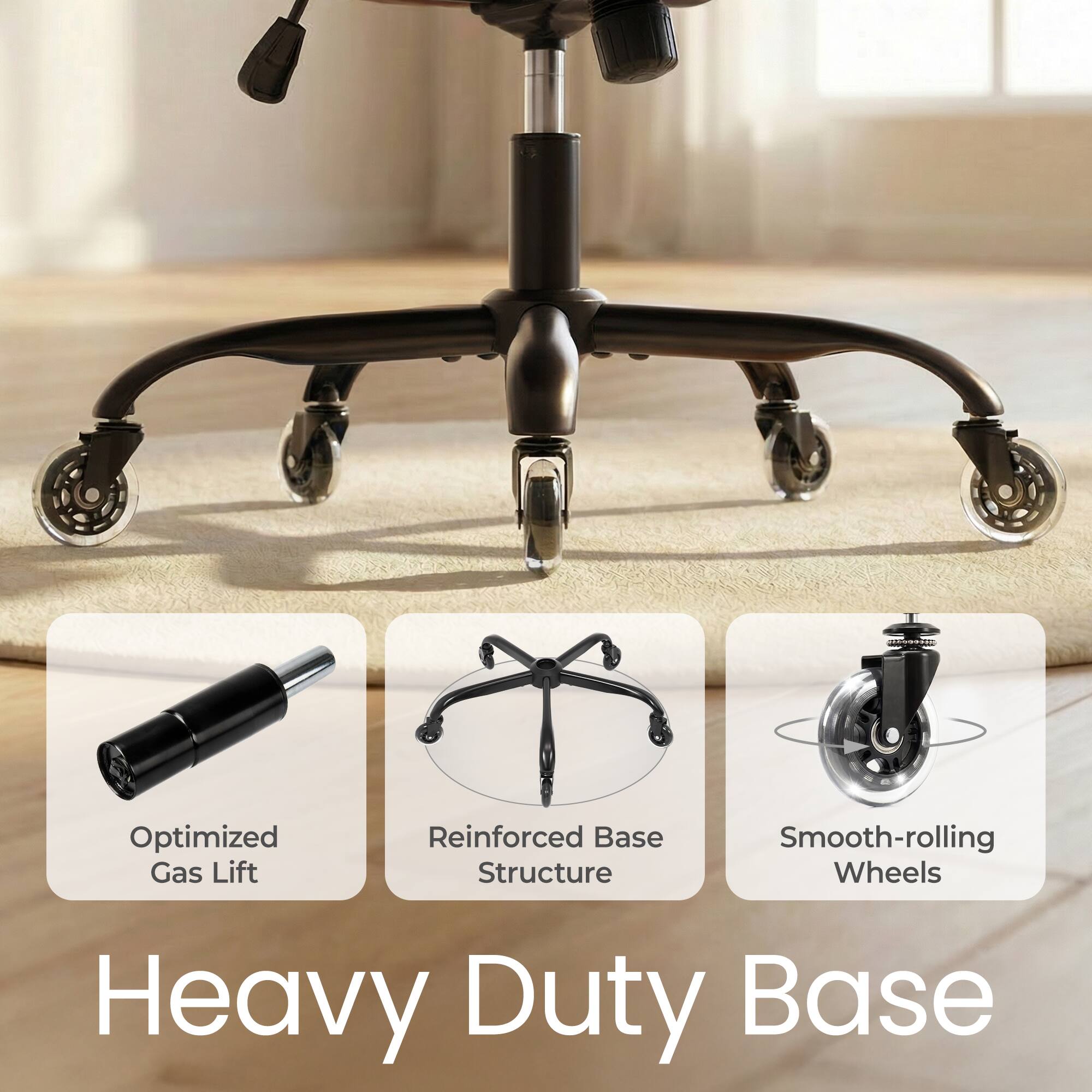 Heavy Duty Base

- Optimized Gas Lift
- Reinforced Base Structure
- Smooth-rolling Wheels
