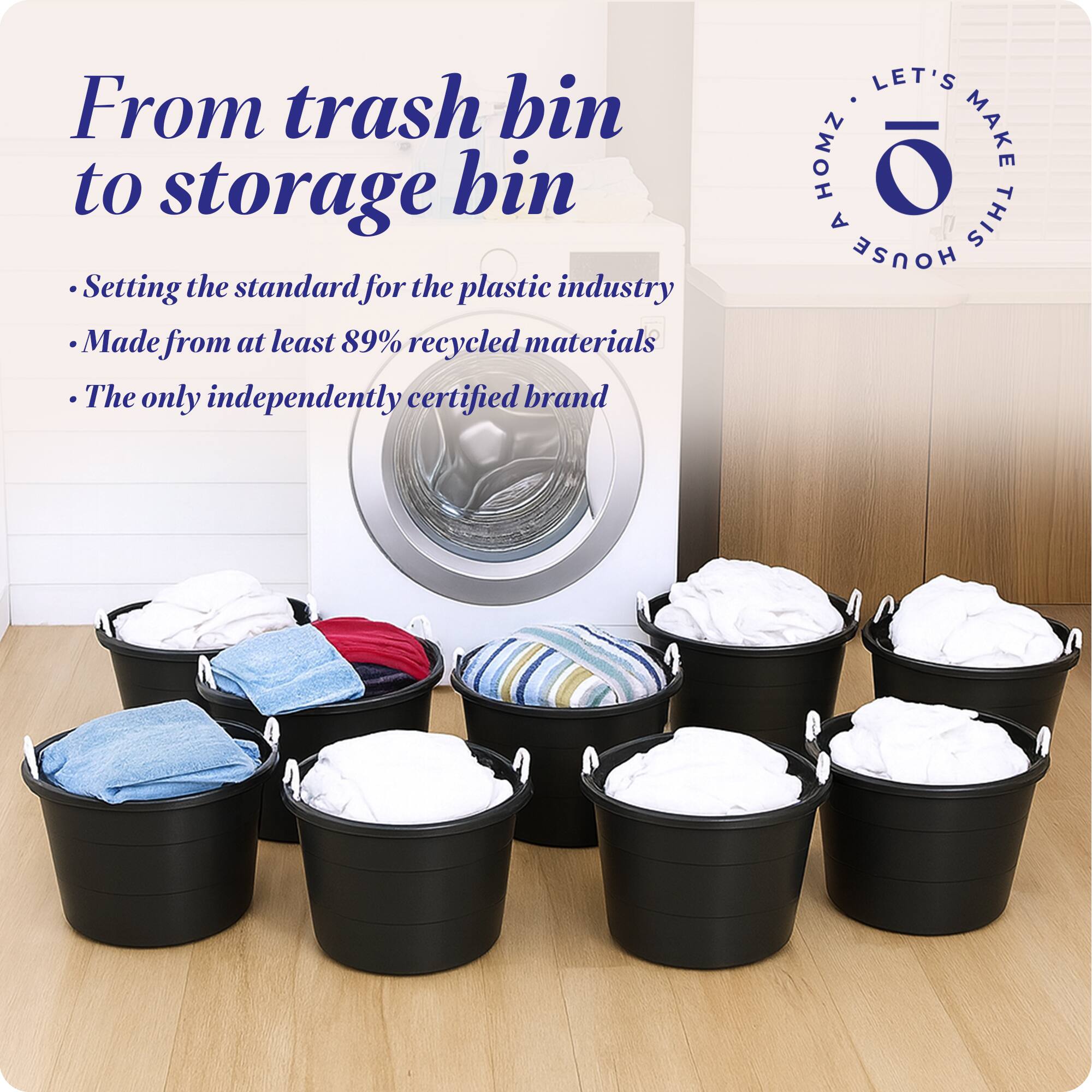 From trash bin to storage bin

- Setting the standard for the plastic industry
- Made from at least 89% recycled materials
- The only independently certified brand

LET'S MAKE THIS HOUSE