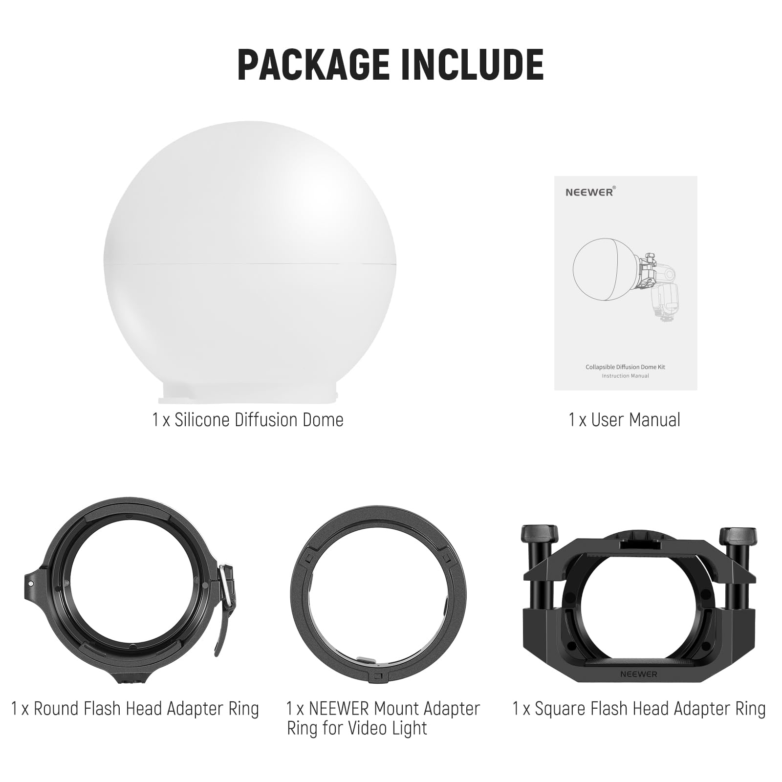 PACKAGE INCLUDE

- 1 x Silicone Diffusion Dome
- 1 x User Manual
- 1 x Round Flash Head Adapter Ring
- 1 x NEWEER Mount Adapter Ring for Video Light
- 1 x Square Flash Head Adapter Ring
