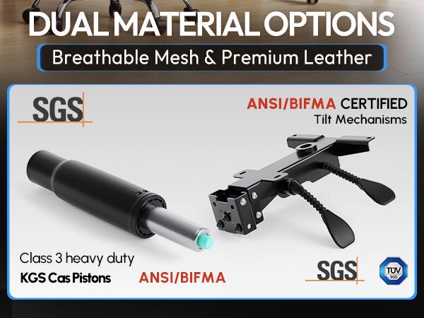 DUAL MATERIAL OPTIONS  
Breathable Mesh & Premium Leather  

SGS  
ANSI/BIFMA CERTIFIED Tilt Mechanisms  

Class 3 heavy duty KGS Cas Pistons  
ANSI/BIFMA  

SGS  
TUV SUD