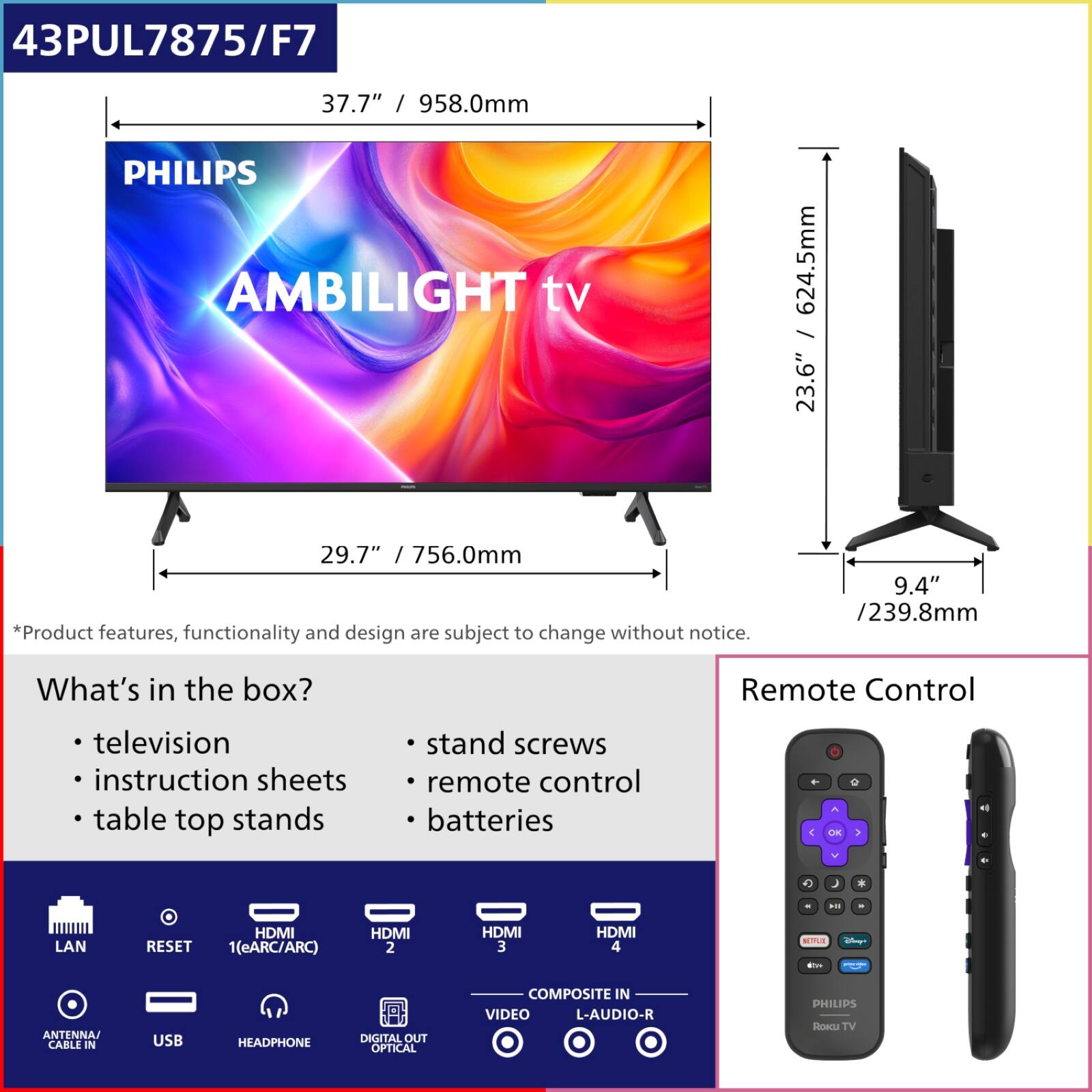 43PUL7875/F7  
37.7" / 958.0mm  
PHILIPS AMBILIGHT TV  
624.5mm / 23.6"  
29.7" / 756.0mm  
9.4" / 239.8mm  

*Product features, functionality and design are subject to change without notice.  

What's in the box?  
- television  
- instruction sheets  
- table top stands  
- stand screws  
- remote control  
- batteries  

Remote Control  

LAN  
RESET  
HDMI 1(eARC/ARC)  
HDMI 2  
HDMI 3  
HDMI 4  
ANTENNA CABLE IN  
USB  
HEADPHONE  
DIGITAL OUT OPTICAL  
VIDEO COMPOSITE IN  
L-AUDIO-R