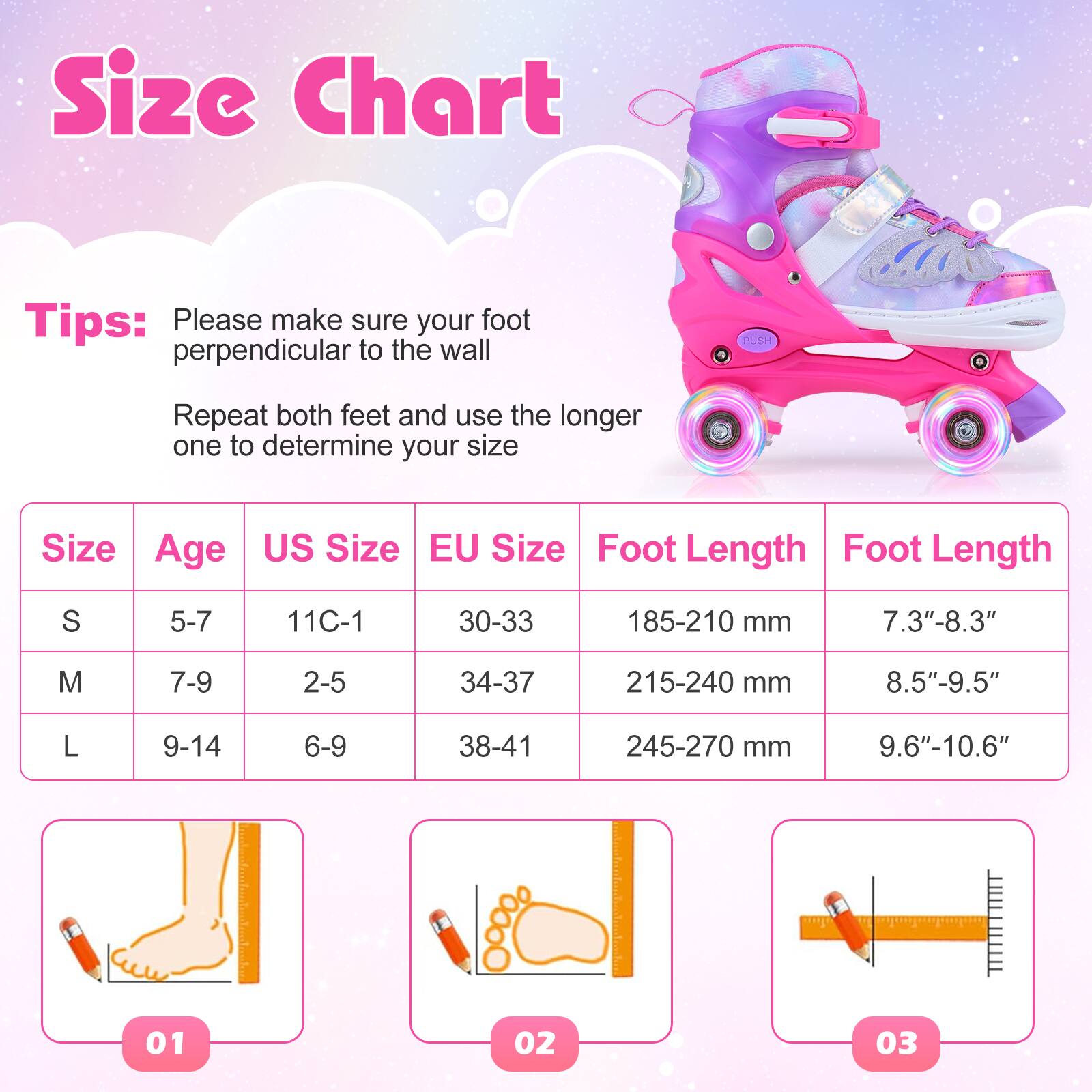 Size Chart

Tips:  
Please make sure your foot is perpendicular to the wall.  
Repeat both feet and use the longer one to determine your size.

| Size | Age  | US Size | EU Size | Foot Length | Foot Length |
|------|------|--------|--------|------------|------------|
| S    | 5-7  | 11C-1  | 30-33  | 185-210 mm  | 7.3"-8.3"   |
| M    | 7-9  | 2-5    | 34-37  | 215-240 mm  | 8.5"-9.5"   |
| L    | 9-14 | 6-9    | 38-41  | 245-270 mm  | 9.6"-10.6"  |