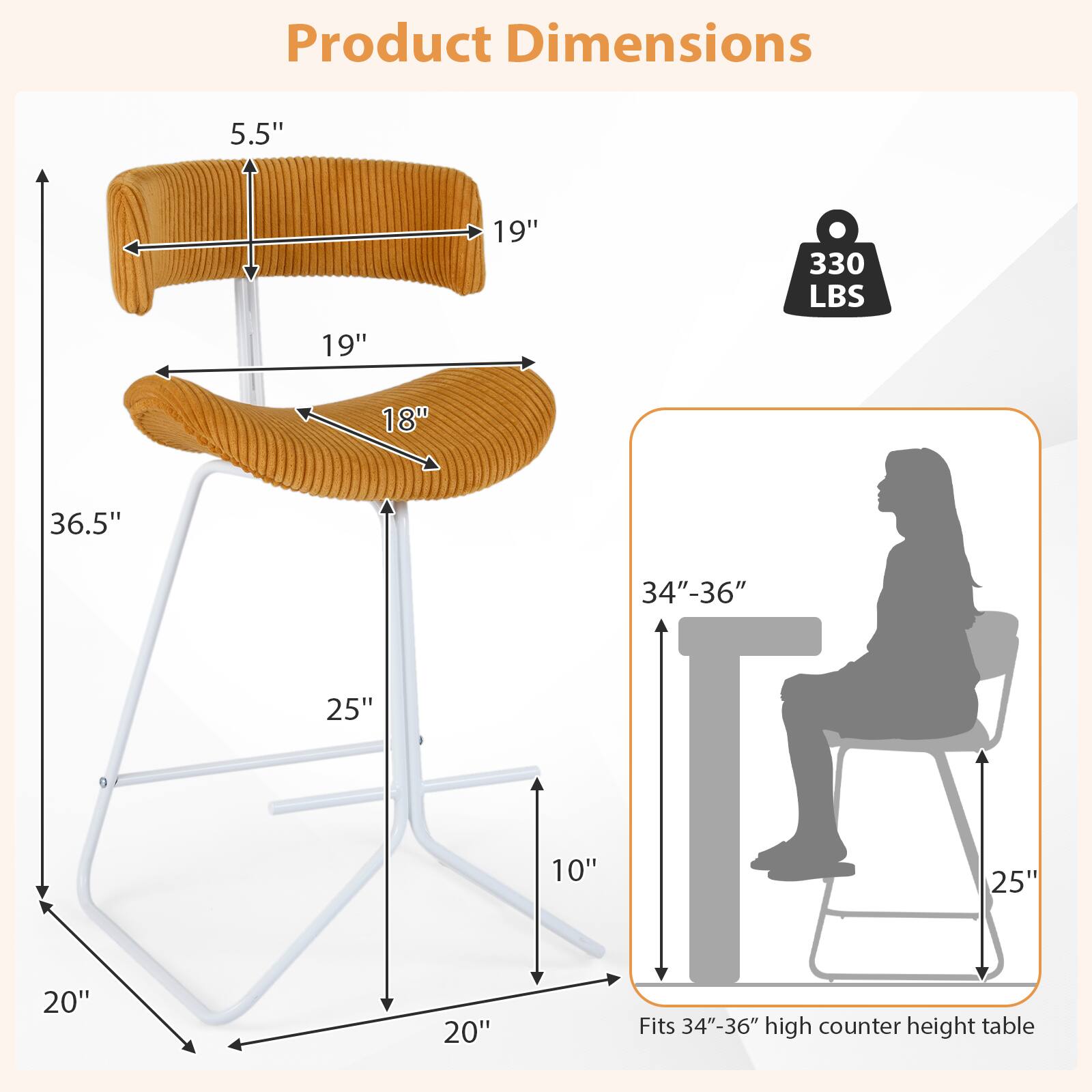 Product Dimensions

- Seat Height: 5.5"
- Seat Width: 19"
- Seat Depth: 18"
- Overall Height: 36.5"
- Overall Width: 25"
- Overall Depth: 20"
- Base Width: 20"
- Base Depth: 20"
- Weight Capacity: 330 LBS

Fits 34"-36" high counter height table