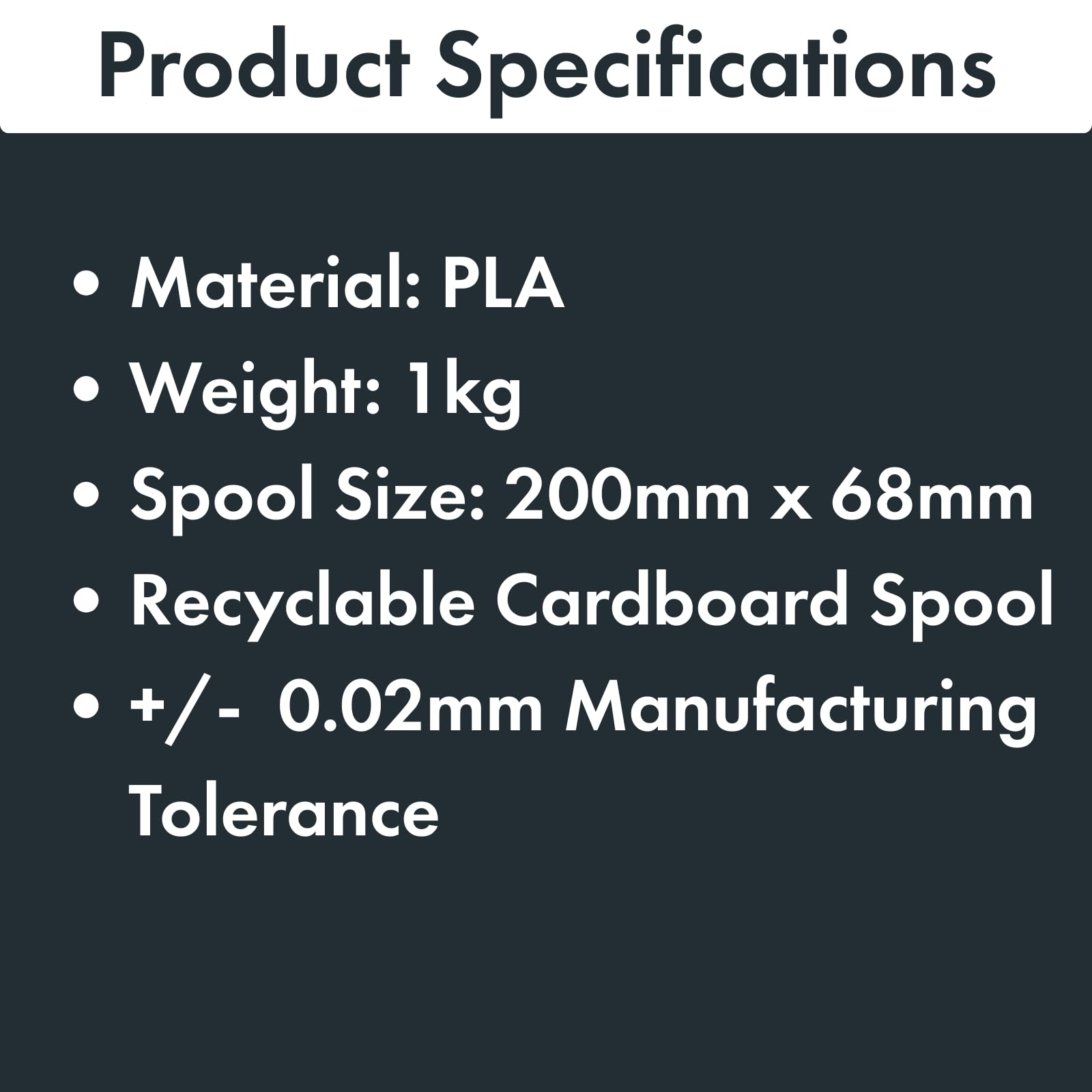 Product Specifications

- Material: PLA
- Weight: 1 kg
- Spool Size: 200mm x 68mm
- Recyclable Cardboard Spool
- +/- 0.02mm Manufacturing Tolerance