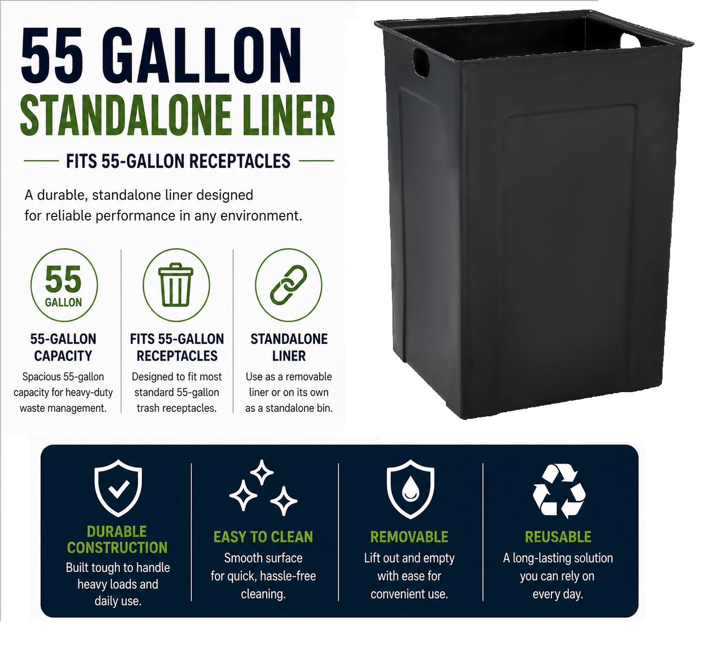55 GALLON STANDALONE LINER FITS 55-GALLON RECEPTACLES

A durable, standalone liner designed for reliable performance in any environment.

55 GALLON
55-GALLON FITS 55-GALLON STANDALONE CAPACITY RECEPTACLES LINER

Spacious 55-gallon Designed to fit most Use as a removable capacity for heavy-duty standard 55-gallon liner or on its own waste management. trash receptacles.

DURABLE CONSTRUCTION Built tough to handle heavy loads and daily use.

EASY TO CLEAN Smooth surface for quick, hassle-free cleaning.

REMOVABLE Lift out and empty with ease for convenient use.

REUSABLE A long-lasting solution you can rely on every day.