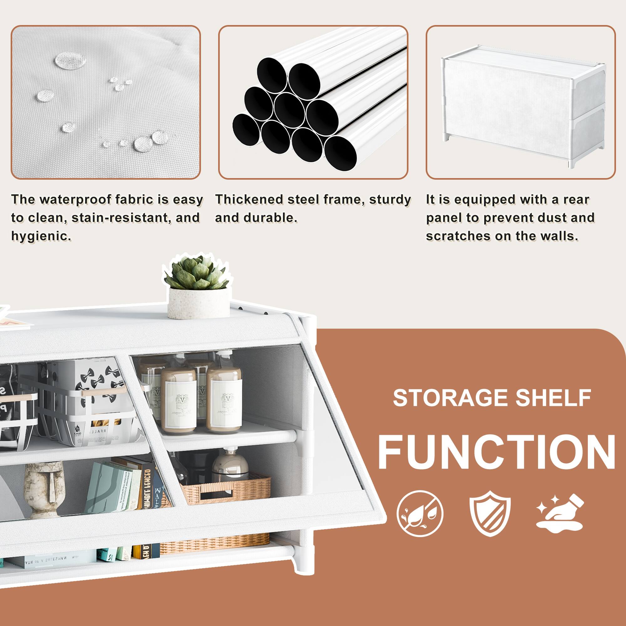 The waterproof fabric is easy to clean, stain-resistant, and hygienic.

Thickened steel frame, sturdy and durable.

It is equipped with a rear panel to prevent dust and scratches on the walls.

STORAGE SHELF FUNCTION