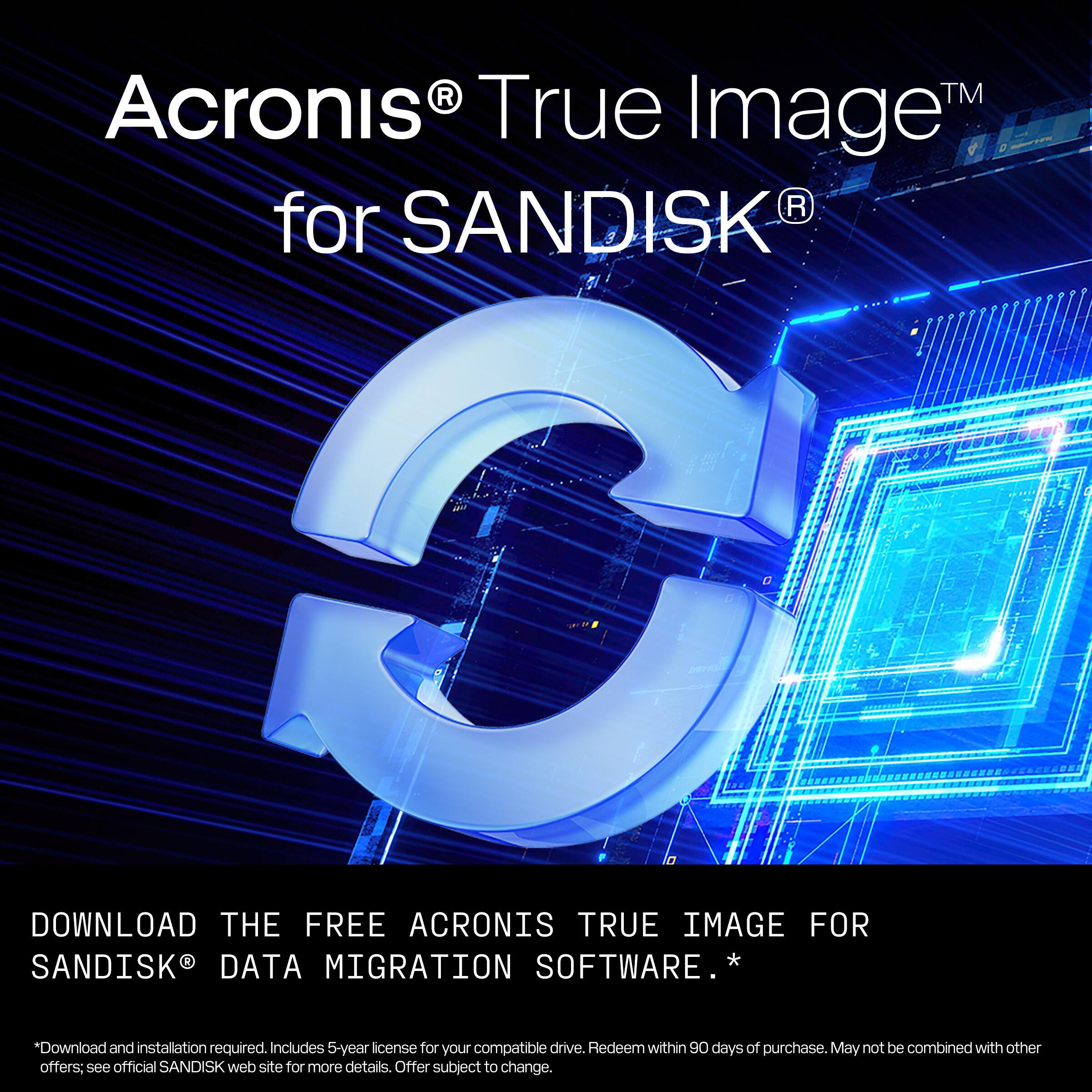 Acronis® True Image™ for SANDISK®

DOWNLOAD THE FREE ACRONIS TRUE IMAGE FOR SANDISK® DATA MIGRATION SOFTWARE. *

*Download and installation required. Includes 5-year license for your compatible drive. Redeem within 90 days of purchase. May not be combined with other offers; see official SANDISK® web site for more details. Offer subject to change.