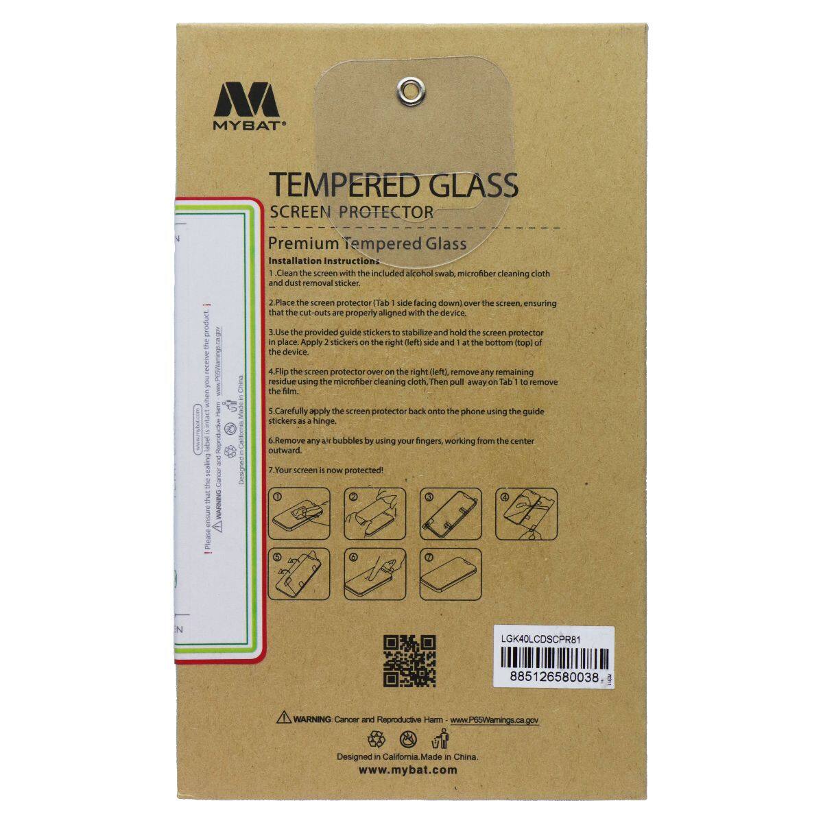 MYBAT TEMPERED GLASS SCREEN PROTECTOR

Premium Tempered Glass Installation Instruction:

1. Clean the screen with the included alcohol swab and microfiber cleaning cloth and dust removal sticker.
2. Place the screen protector (Tab 1 side facing down) over the screen, ensuring that the cut-outs are properly aligned with the device. Use the provided guide stickers to stabilize and hold the screen protector in place. Apply 2 stickers on the right (left) side and 1 at the bottom (top) of the device.
3. Flip the screen protector over on the right (left) side. Remove any remaining residue using the microfiber cleaning cloth. Then pull away on Tab 1 to remove the film.
4. Carefully apply the screen protector back onto the phone using the guide stickers as a hinge.
5. Remove any bubbles by using your fingers, working from the center outward.
6. Your screen is now protected!

WARNING: Cancer and Reproductive Harm - www.P65Warnings.ca.gov

Designed in California. Made in China.
www.mybat.com

LGK40LCDSCPR81
885126580038