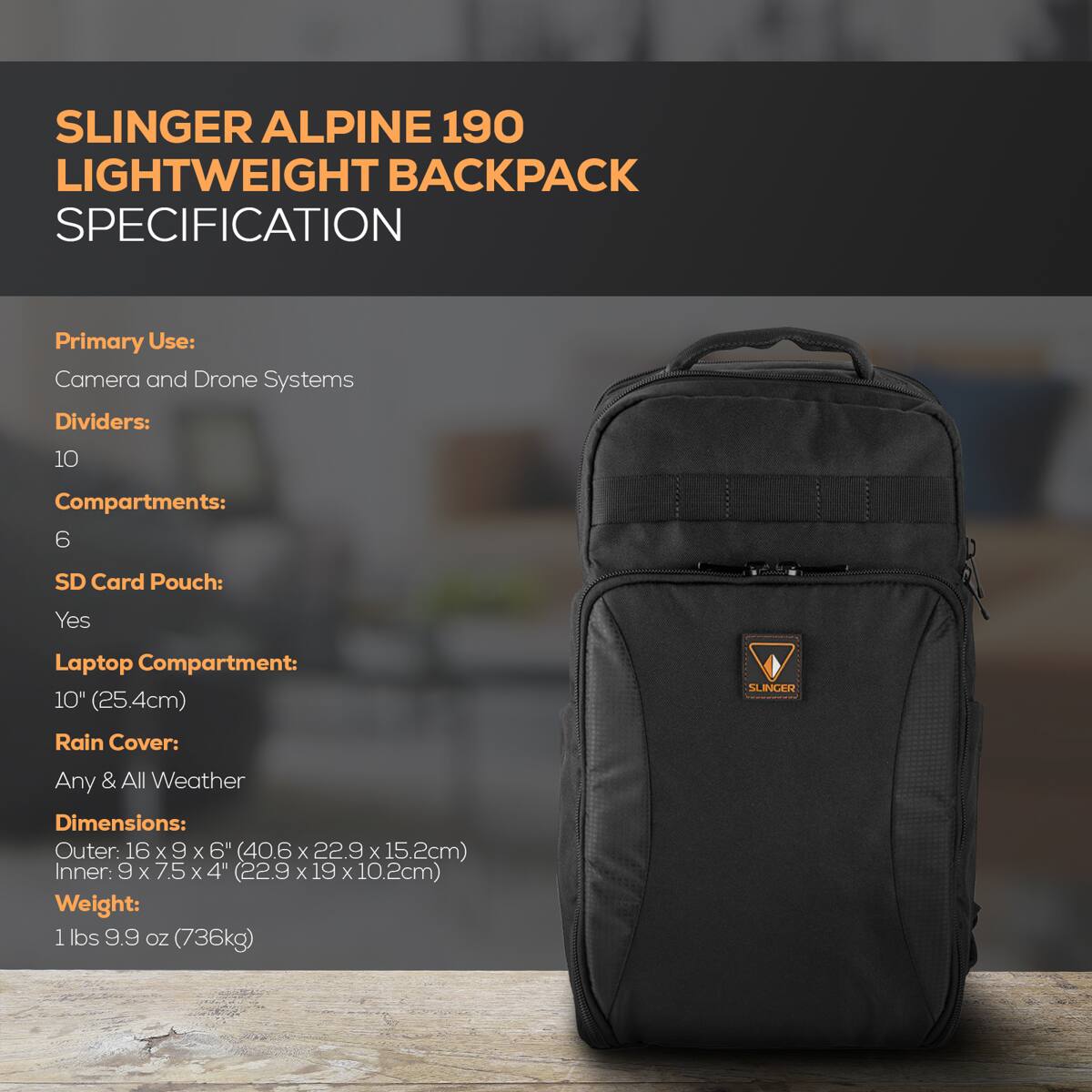 SLINGER ALPINE 190 LIGHTWEIGHT BACKPACK SPECIFICATION

Primary Use: Camera and Drone Systems

Dividers: 10

Compartments: 6

SD Card Pouch: Yes

Laptop Compartment: 10" (25.4cm)

Rain Cover: Any & All Weather

Dimensions:
- Outer: 16 x 9 x 6" (40.6 x 22.9 x 15.2cm)
- Inner: 9 x 7.5 x 4" (22.9 x 19 x 10.2cm)

Weight: 1 lbs 9.9 oz (736g)