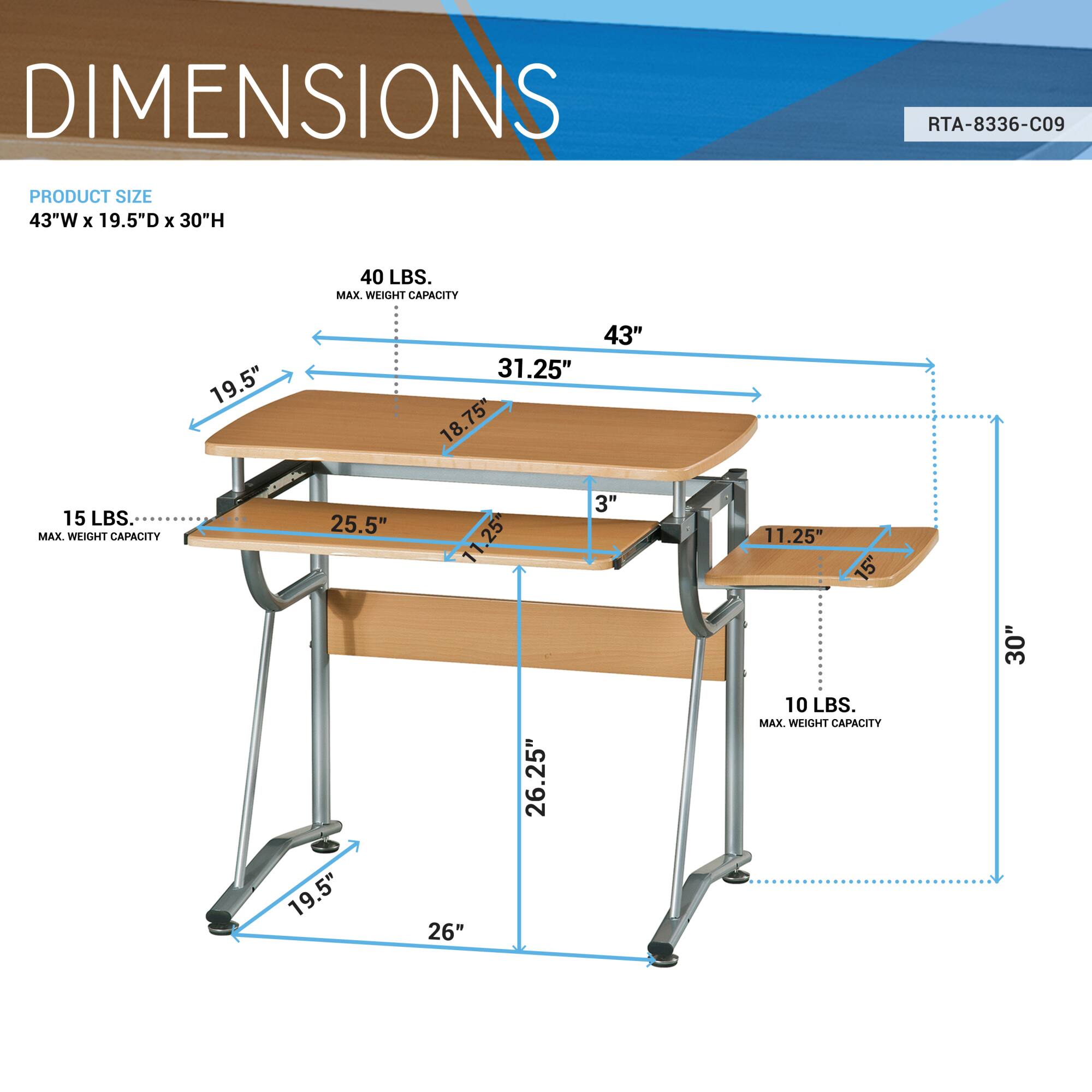 DIMENSIONS  
RTA-8336-C09  

PRODUCT SIZE  
43"W x 19.5"D x 30"H  

40 LBS. MAX. WEIGHT CAPACITY  
15 LBS. MAX. WEIGHT CAPACITY  
10 LBS. MAX. WEIGHT CAPACITY  

43"  
19.5"  
31.25"  
18.75"  
25.5"  
3"  
11.25"  
15"  
30"  
19.5"  
26"  
26.25"  
10"