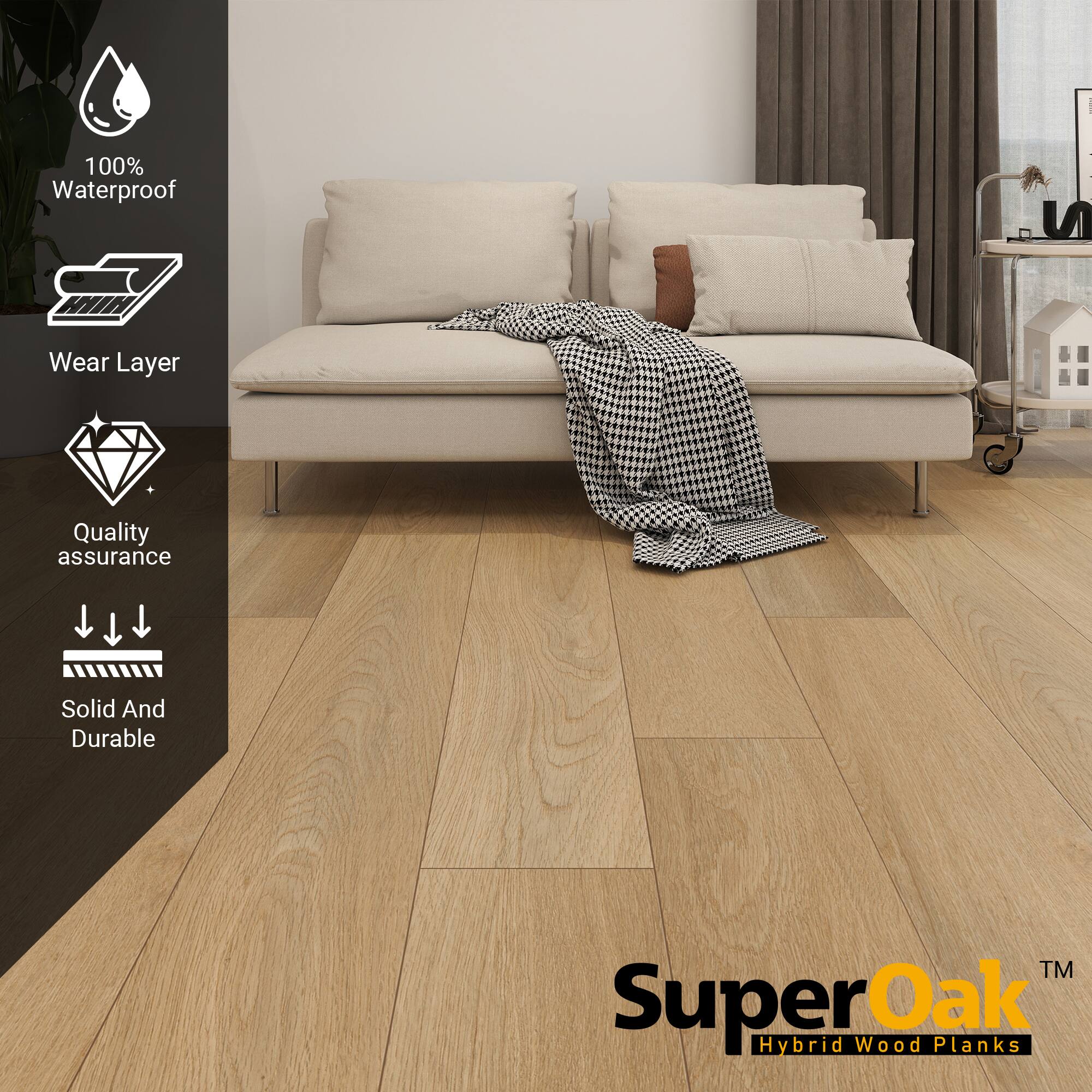 100% Waterproof  
Wear Layer  
Quality assurance  
Solid And Durable  

SuperOak  
Hybrid Wood Planks