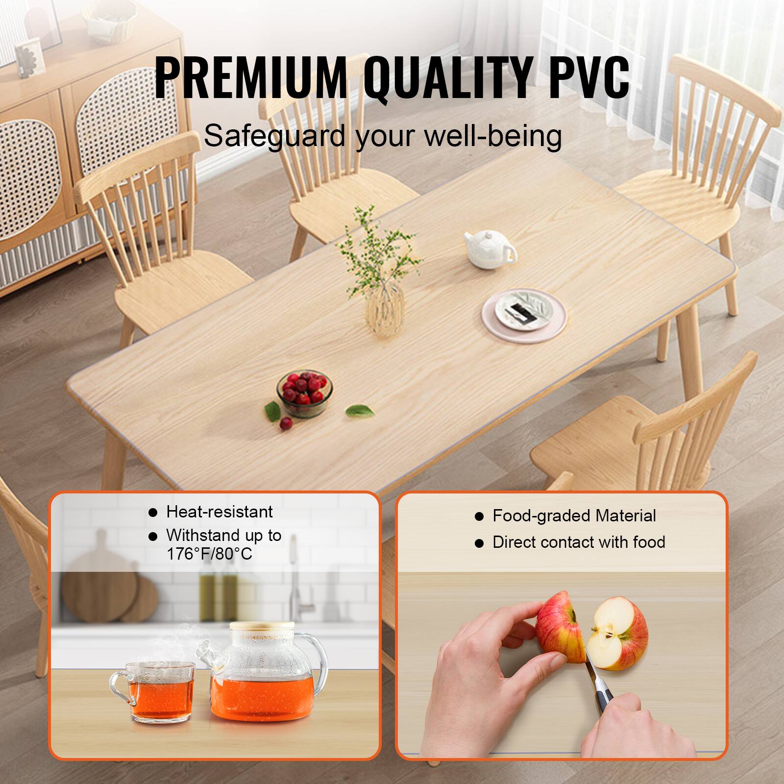 PREMIUM QUALITY PVC  
Safeguard your well-being  

- Heat-resistant  
- Withstand up to 176°F/80°C  

- Food-graded Material  
- Direct contact with food