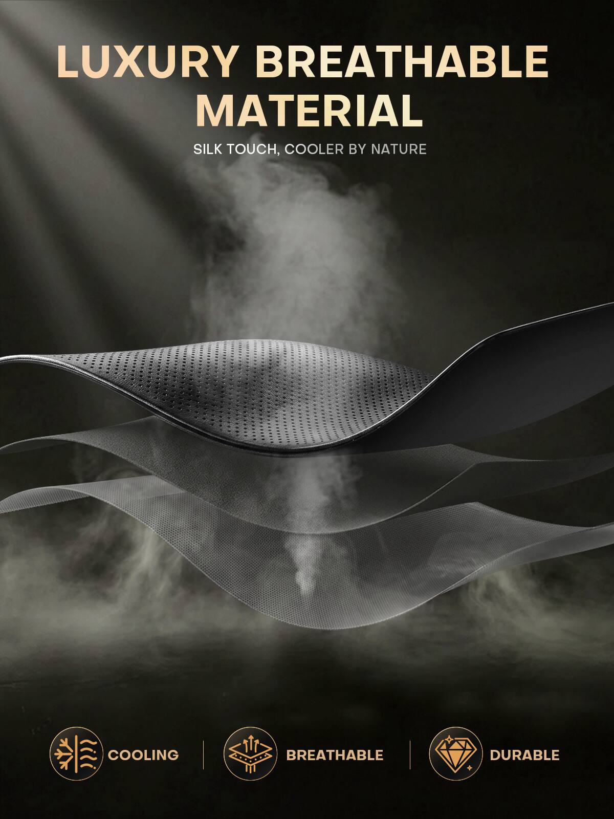 LUXURY BREATHABLE MATERIAL  
SILK TOUCH, COOLER BY NATURE  

COOLING  
BREATHABLE  
DURABLE