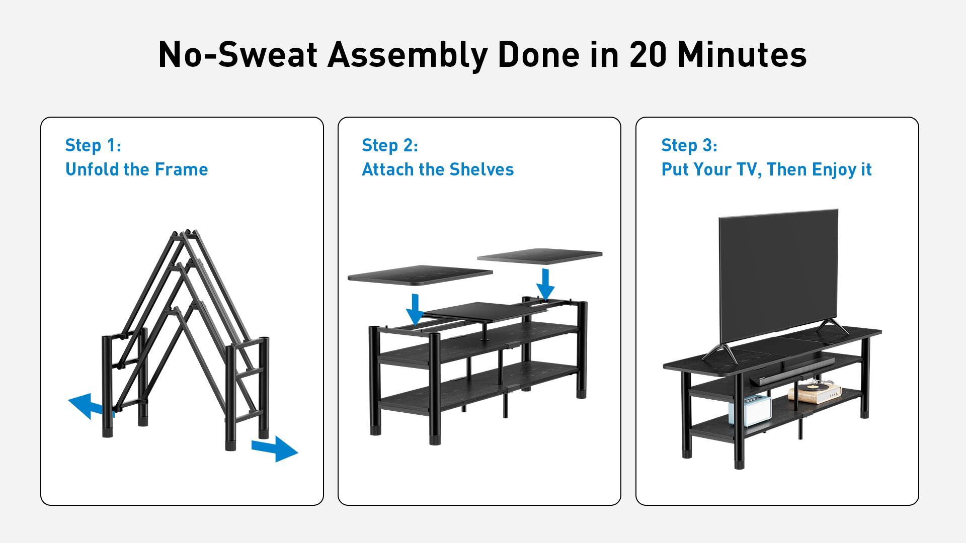 No-Sweat Assembly Done in 20 Minutes
Step 1: Unfold the Frame
Step 2: Attach the Shelves
Step 3: Put Your TV, Then Enjoy it