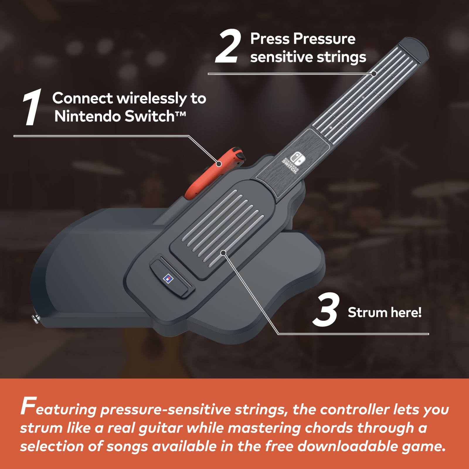 1. Connect wirelessly to Nintendo Switch™

2. Press Pressure sensitive strings

3. Strum here!

Featuring pressure-sensitive strings, the controller lets you strum like a real guitar while mastering chords through a selection of songs available in the free downloadable game.