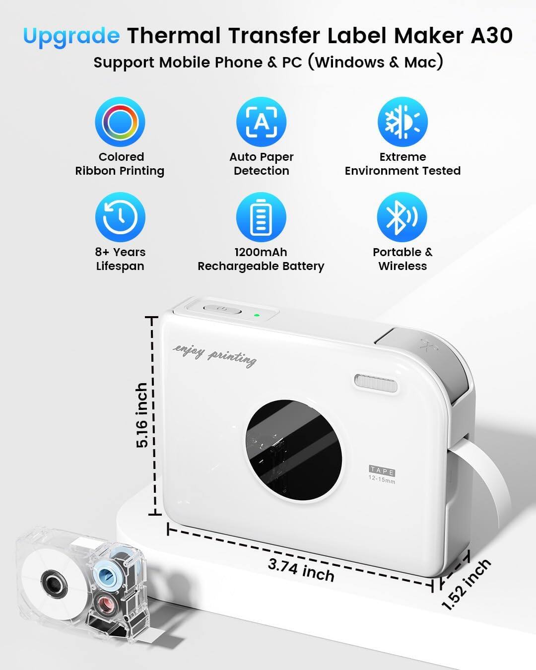 Upgrade Thermal Transfer Label Maker A30  
Support Mobile Phone & PC (Windows & Mac)  

- Colored Ribbon Printing  
- Auto Paper Detection  
- Extreme Environment Tested  
- 8+ Years Lifespan  
- 1200mAh Rechargeable Battery  
- Portable & Wireless  

Dimensions:  
- 5.16 inch  
- 3.74 inch  
- 1.52 inch  

Tape Size: 12-15mm  

Enjoy printing