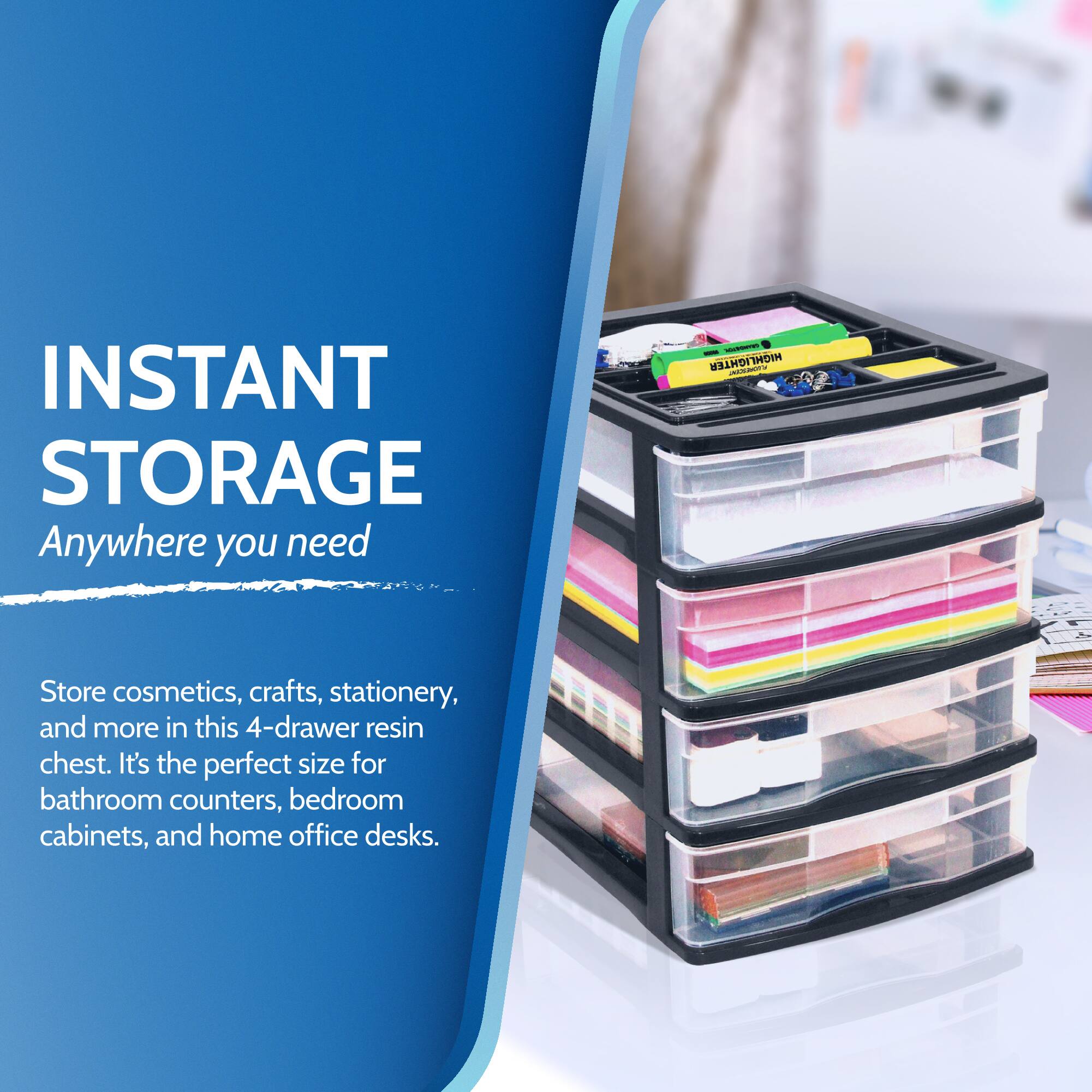 INSTANT STORAGE  
Anywhere you need  

Store cosmetics, crafts, stationery, and more in this 4-drawer resin chest. It's the perfect size for bathroom counters, bedroom cabinets, and home office desks.