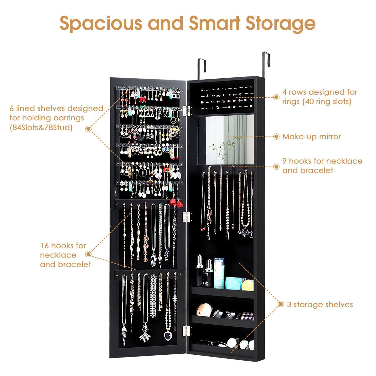 Spacious and Smart Storage:

* 6 lined shelves designed for holding earrings (84 Slots & 78 Studs)
* 4 rows designed for rings (40 ring slots)
* Make-up mirror
* 9 hooks for necklace and bracelet
* 16 hooks for necklace and bracelet
* 3 storage shelves