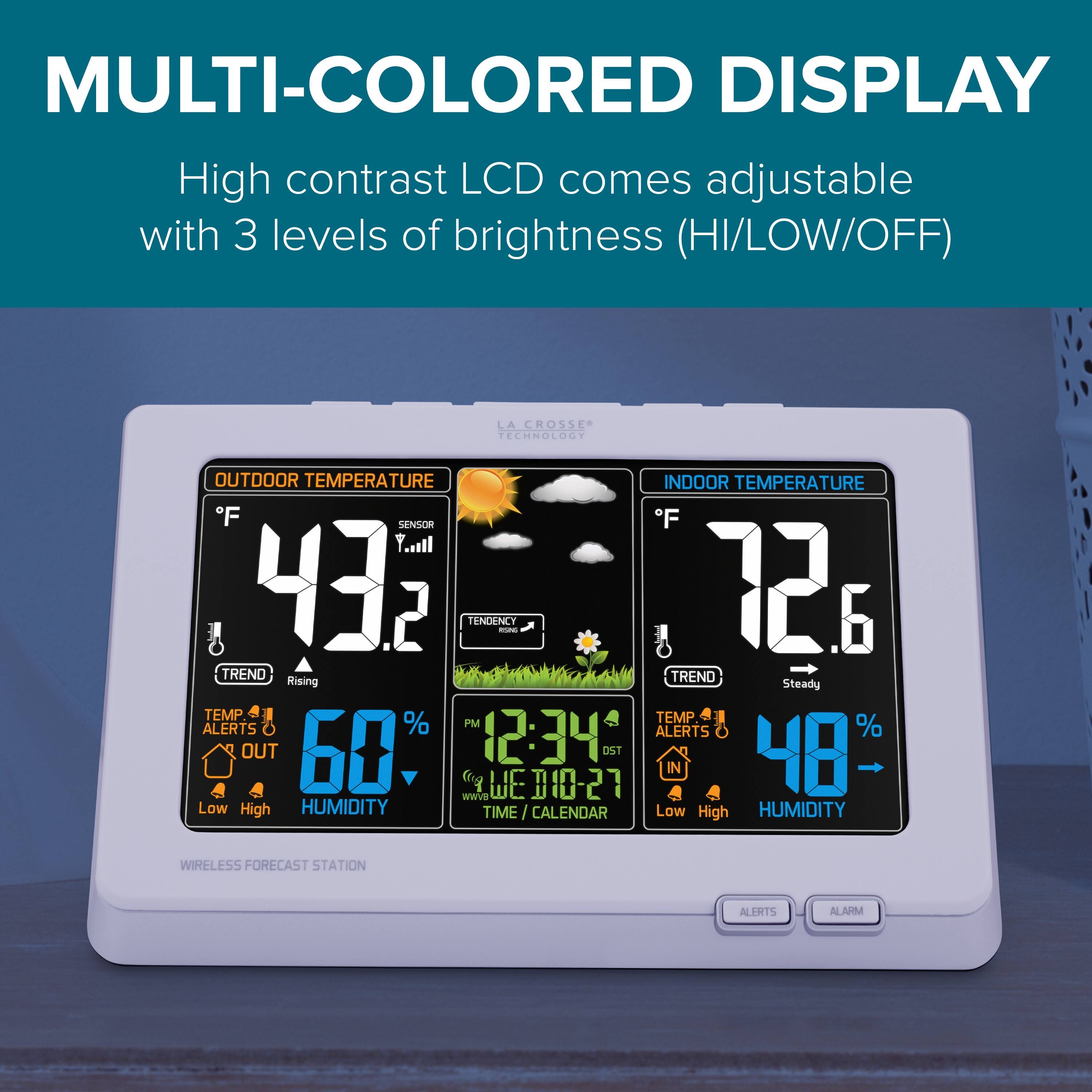 MULTI-COLORED DISPLAY  
High contrast LCD comes adjustable with 3 levels of brightness (HI/LOW/OFF)

OUTDOOR TEMPERATURE  
°F 93.2  
SENSOR  
TREND Rising  
TEMP ALERTS OUT  
Low High  
60% HUMIDITY

INDOOR TEMPERATURE  
°F 72.6  
TREND Steady  
TEMP ALERTS IN  
Low High  
48% HUMIDITY

TIME / CALENDAR  
12:34 PM  
WED 10-27

ALERTS ALARM

WIRELESS FORECAST STATION