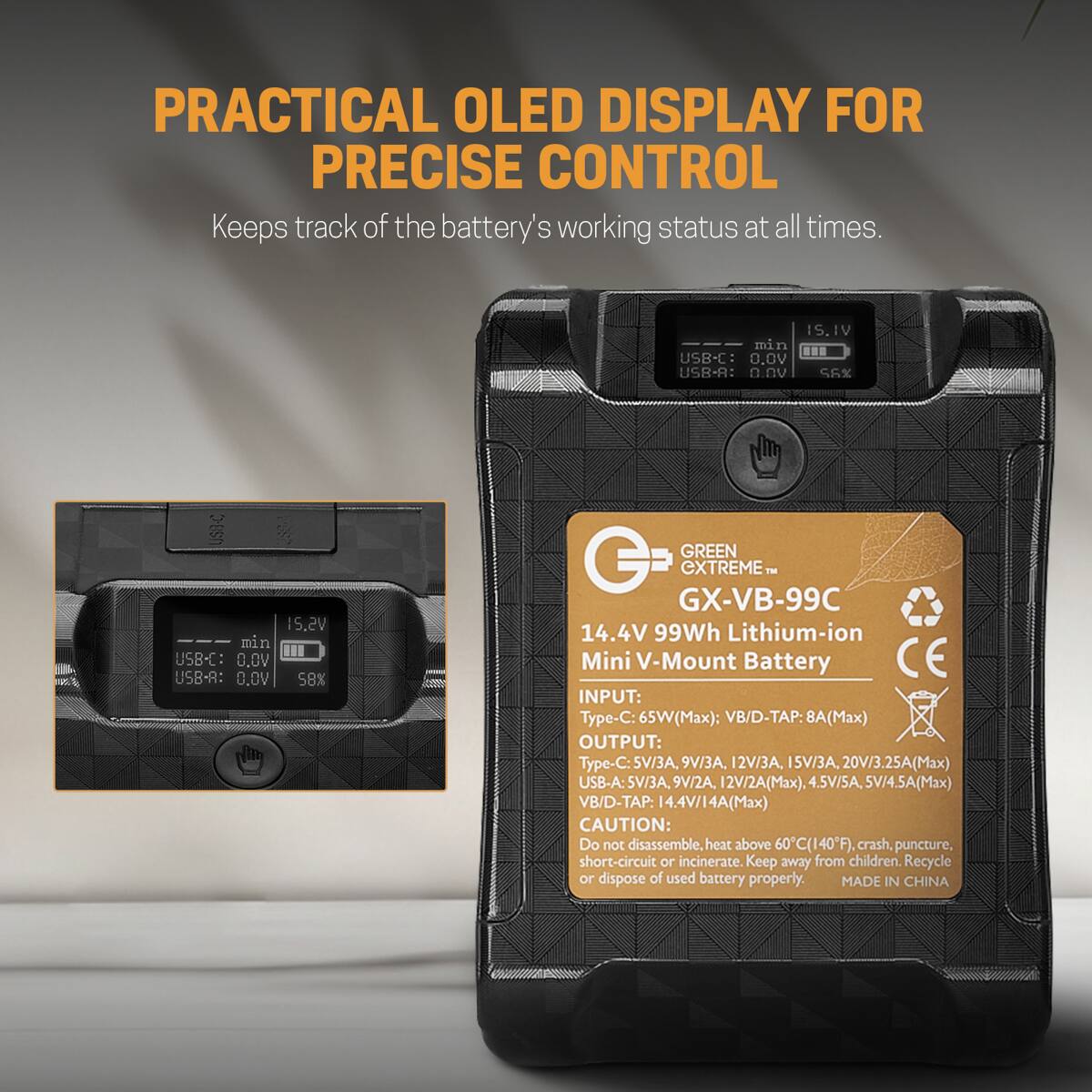 PRACTICAL OLED DISPLAY FOR PRECISE CONTROL  
Keeps track of the battery's working status at all times.

IS.IV min USB-C: 0.0V USB-A: 0.0V 56%  
US8-C 15.2V min USB-C: 0.0V USB-A: 0.0V 58%

GREEN EXTREME™ GX-VB-99C  
14.4V 99Wh Lithium-ion Mini V-Mount Battery  
INPUT: Type-C: 65W(Max); VB/D-TAP: 8A(Max)  
OUTPUT: Type-C: 5V/3A, 9V/3A, 12V/3A, 15V/3A, 20V/3.25A(Max)  
USB-A: 5V/3A, 9V/2A, 12V/2A(Max), 4.5V/5A, 5V/4.5A(Max)  
VB/D-TAP: 14.4V/14A(Max)  
CAUTION: Do not disassemble, heat above 6